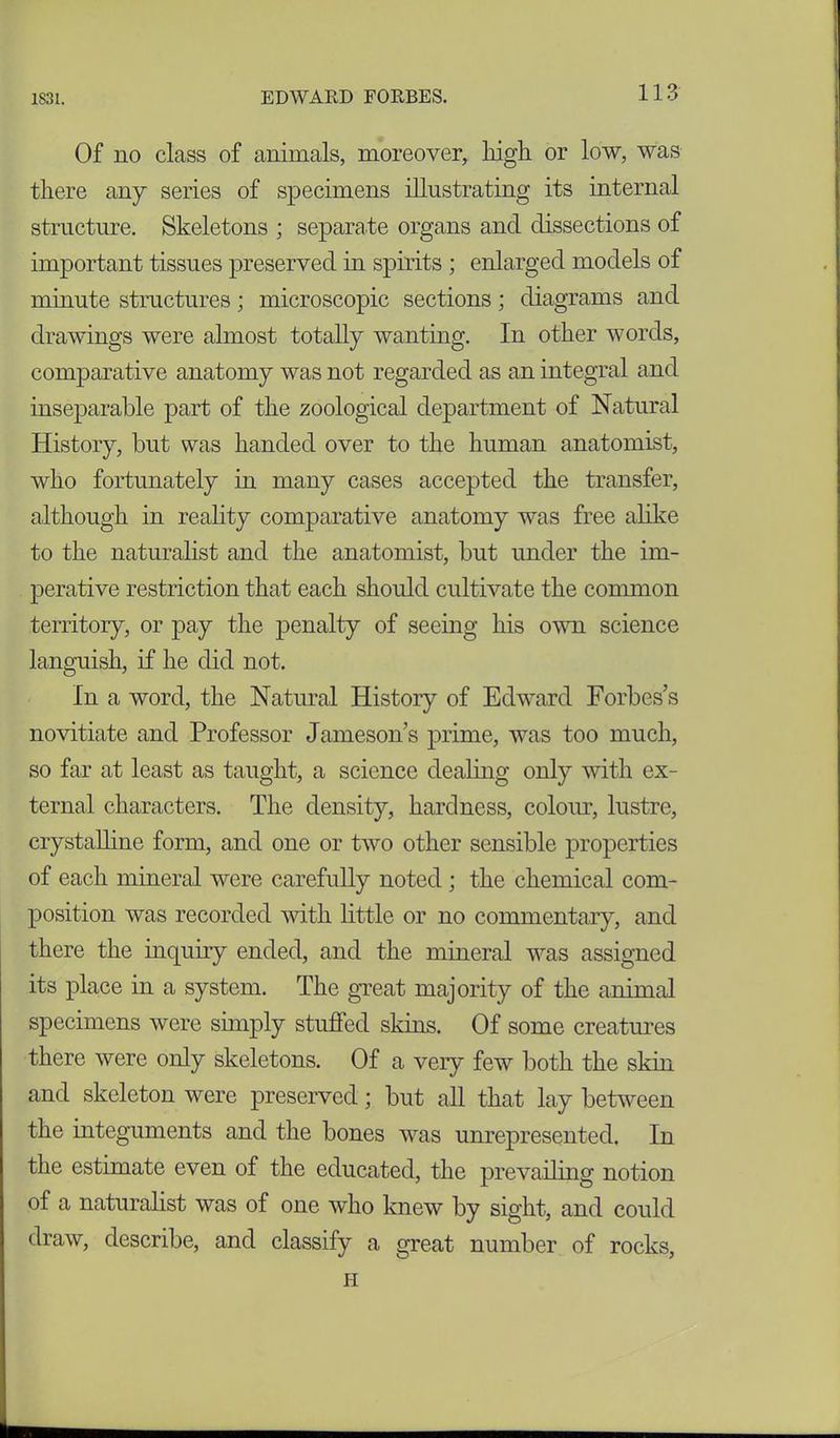 Of no class of animals, moreover, high or low, was there any series of specimens illustrating its internal structure. Skeletons ; separate organs and dissections of important tissues preserved in spirits ; enlarged models of minute structures; microscopic sections ; diagrams and drawings were almost totally wanting. In other words, comparative anatomy was not regarded as an integral and inseparable part of the zoological department of Natural History, but was handed over to the human anatomist, who fortunately in many cases accepted the transfer, although in reality comparative anatomy was free alike to the naturalist and the anatomist, but under the im- perative restriction that each should cultivate the common territory, or pay the penalty of seeing his own science languish, if he did not. In a word, the Natural History of Edward Forbes’s novitiate and Professor Jamesons prime, was too much, so far at least as taught, a science dealing only with ex- ternal characters. The density, hardness, colour, lustre, crystalline form, and one or two other sensible properties of each mineral were carefully noted; the chemical com- position was recorded with little or no commentary, and there the inquiry ended, and the mineral was assigned its place in a system. The great majority of the animal specimens were simply stufled skins. Of some creatures there were only skeletons. Of a very few both the skin and skeleton were preserved; but all that lay between the integuments and the bones was unrepresented. In the estimate even of the educated, the prevailing notion of a naturalist was of one who knew by sight, and could draw, describe, and classify a great number of rocks, H