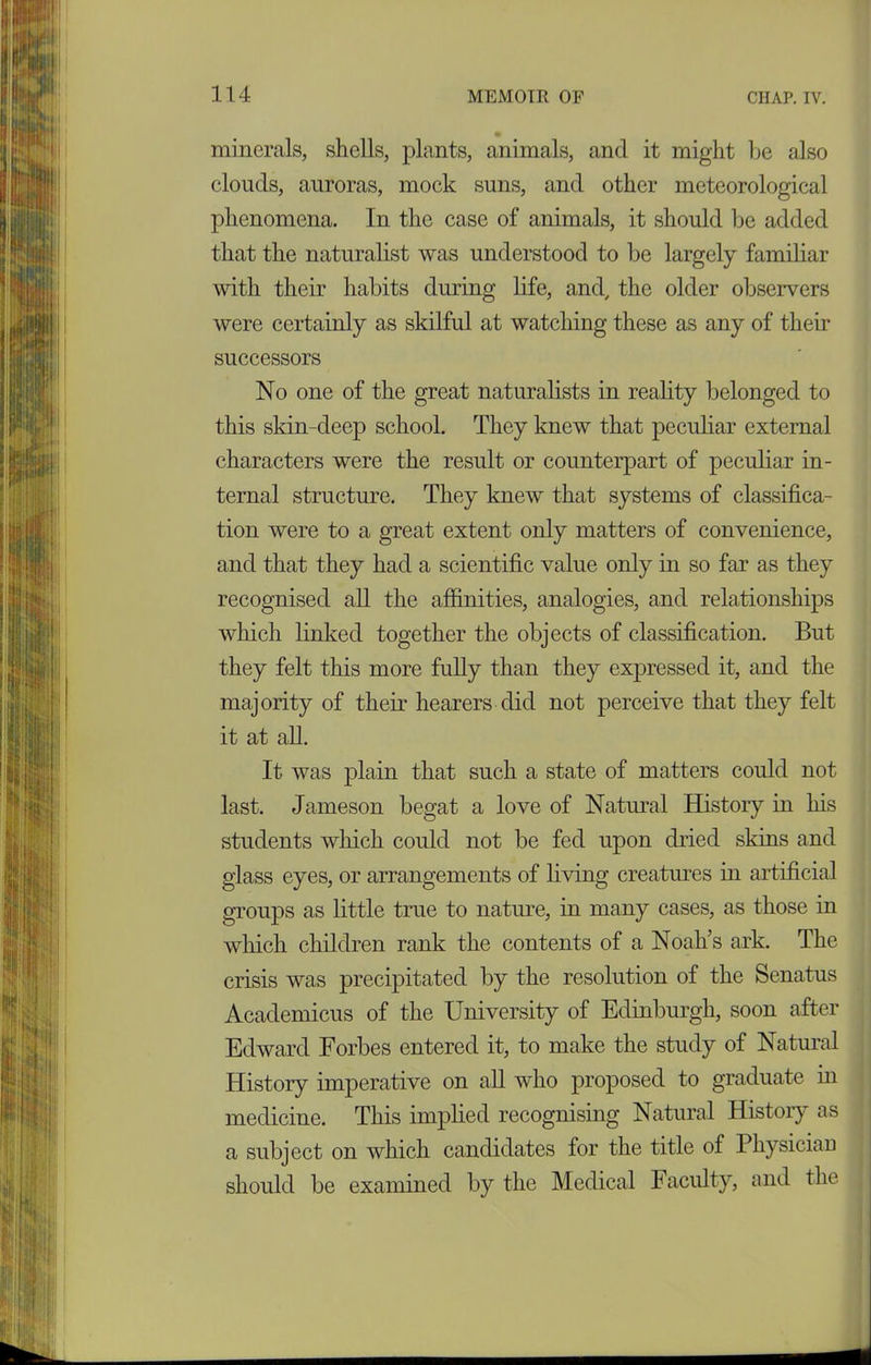 minerals, shells, plants, animals, and it might be also clouds, auroras, mock suns, and other meteorological phenomena. In the case of animals, it should be added that the naturalist was understood to be largely familiar with their habits during life, and, the older observers were certainly as skilful at watching these as any of their successors No one of the great naturalists in reality belonged to this skin-deep school. They knew that peculiar external characters were the result or counterpart of peculiar in- ternal structure. They knew that systems of classifica- tion were to a great extent only matters of convenience, and that they had a scientific value only in so far as they recognised all the affinities, analogies, and relationships which linked together the objects of classification. But they felt this more fully than they expressed it, and the majority of their hearers did not perceive that they felt it at all. It was plain that such a state of matters could not last. Jameson begat a love of Natural History in his students which could not be fed upon dried skins and glass eyes, or arrangements of living creatures in artificial groups as little true to nature, in many cases, as those in which children rank the contents of a Noah’s ark. The crisis was precipitated by the resolution of the Senatus Academicus of the University of Edinburgh, soon after Edward Forbes entered it, to make the study of Natural History imperative on all who proposed to graduate in medicine. This implied recognising Natural History as a subject on which candidates for the title of Physician should be examined by the Medical Faculty, and the