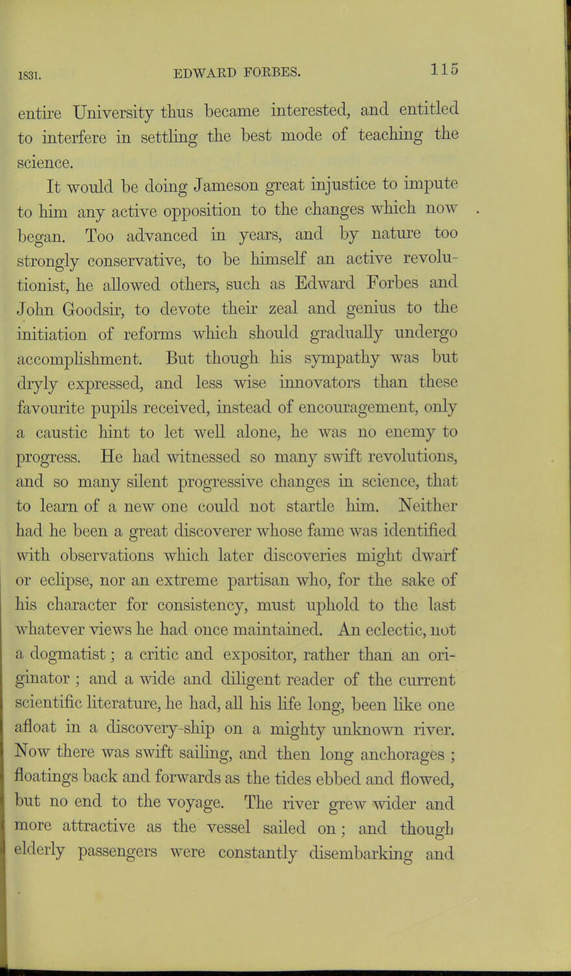 1831. entire University thus became interested, and entitled to interfere in settling the best mode of teaching the science. It would be doing Jameson great injustice to impute to him any active opposition to the changes which now began. Too advanced in years, and by nature too strongly conservative, to be himself an active revolu- tionist, he allowed others, such as Edward Forbes and John Goodsir, to devote then’ zeal and genius to the initiation of reforms which should gradually undergo accomplishment. But though his sympathy was but dryly expressed, and less wise innovators than these favourite pupils received, instead of encouragement, only a caustic hint to let well alone, he was no enemy to progress. He had witnessed so many swift revolutions, and so many silent progressive changes in science, that to learn of a new one could not startle him. Neither had he been a great discoverer whose fame was identified with observations which later discoveries might dwarf or eclipse, nor an extreme partisan who, for the sake of his character for consistency, must uphold to the last whatever views he had once maintained. An eclectic, not a dogmatist; a critic and expositor, rather than an ori- ginator ; and a wide and diligent reader of the current scientific literature, he had, all his fife long, been like one afloat in a discovery-ship on a mighty unknown river. Now there was swift sailing, and then long anchorages ; floatings back and forwards as the tides ebbed and flowed, but no end to the voyage. The river grew wider and more attractive as the vessel sailed on: and though elderly passengers were constantly disembarking and