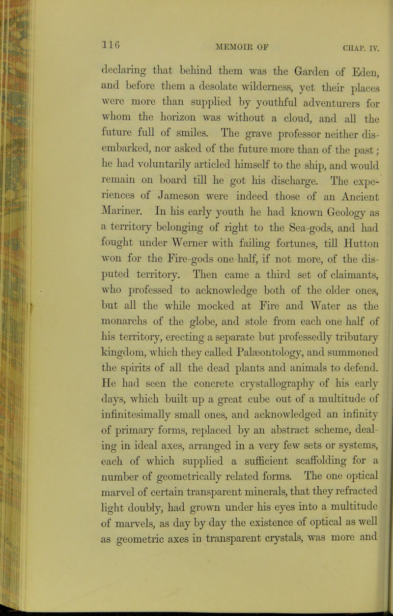 declaring that behind them was the Garden of Eden, and before them a desolate wilderness, yet their places were more than supplied by youthful adventurers for whom the horizon was without a cloud, and all the future full of smiles. The grave professor neither dis- embarked, nor asked of the future more than of the past; he had voluntarily articled himself to the ship, and would remain on board till he got his discharge. The expe- riences of Jameson were indeed those of an Ancient Mariner. In his early youth he had known Geology as a territory belonging of right to the Sea-gods, and had fought under Werner with failing fortunes, till Hutton won for the Fire-gods one-half, if not more, of the dis- puted territory. Then came a third set of claimants, who professed to acknowledge both of the older ones, but all the while mocked at Fire and Water as the monarchs of the globe, and stole from each one half of his territory, erecting a separate but professedly tributary kingdom, which they called Palaeontology, and summoned the spirits of all the dead plants and animals to defend. He had seen the concrete crystallography of his early days, which built up a great cube out of a multitude of infinitesimally small ones, and acknowledged an infinity of primary forms, replaced by an abstract scheme, deal- ing in ideal axes, arranged in a very few sets or systems, each of which supplied a sufficient scaffolding for a number of geometrically related forms. The one optical marvel of certain transparent minerals, that they refracted light doubly, had grown under Ins eyes into a multitude of marvels, as day by day the existence of optical as well as geometric axes in transparent crystals, was more and