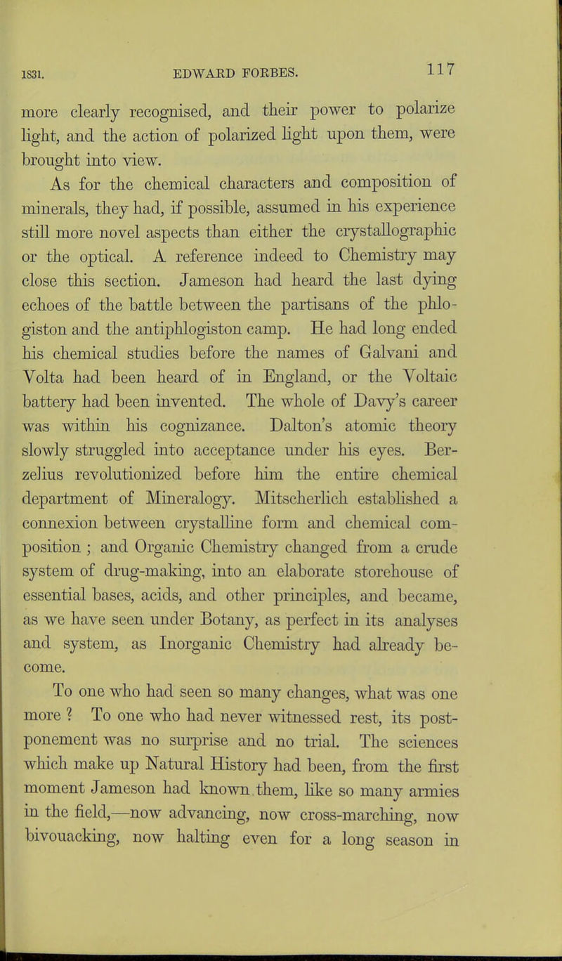 more clearly recognised, and tlieir power to polarize light, and the action of polarized light upon them, were brought into view. As for the chemical characters and composition of minerals, they had, if possible, assumed in his experience still more novel aspects than either the crystallographic or the optical. A reference indeed to Chemistry may close this section. Jameson had heard the last dying echoes of the battle between the partisans of the phlo- giston and the antiphlogiston camp. He had long ended his chemical studies before the names of Galvani and Volta had been heard of in England, or the Voltaic battery had been invented. The whole of Davy’s career was within his cognizance. Dalton’s atomic theory slowly struggled into acceptance under his eyes. Ber- zelius revolutionized before him the entire chemical department of Mineralogy. Mitscherlich established a connexion between crystalline form and chemical com- position ; and Organic Chemistry changed from a crude system of drug-making, into an elaborate storehouse of essential bases, acids, and other principles, and became, as we have seen under Botany, as perfect in its analyses and system, as Inorganic Chemistry had already be- come. To one who had seen so many changes, what was one more ? To one who had never witnessed rest, its post- ponement was no surprise and no trial. The sciences which make up Natural History had been, from the first moment Jameson had known them, like so many armies in the field,—now advancing, now cross-marching, now bivouacking, now halting even for a long season in