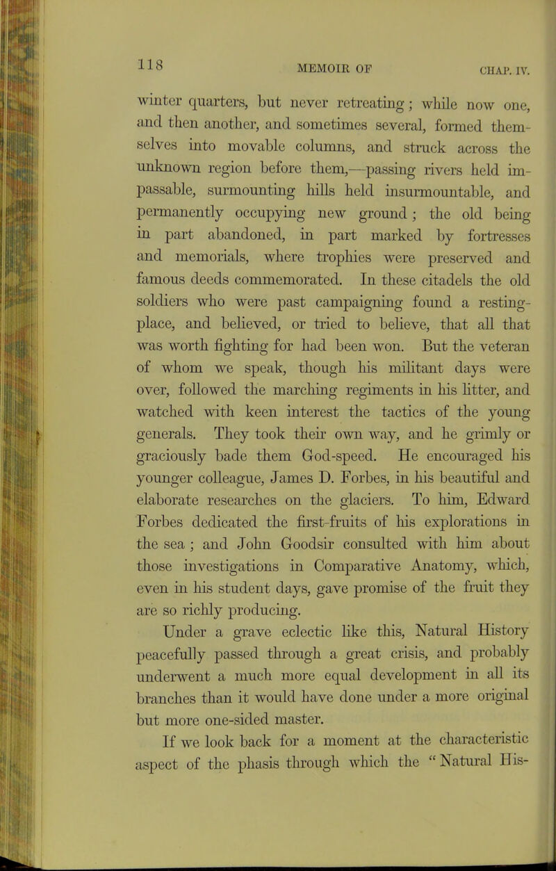 CHAP. IV. winter quarters, but never retreating; while now one, and then another, and sometimes several, formed them- selves into movable columns, and struck across the unknown region before them,—passing rivers held im- passable, surmounting hills held insurmountable, and permanently occupying new ground; the old being in part abandoned, in part marked by fortresses and memorials, where trophies were preserved and famous deeds commemorated. In these citadels the old soldiers who were past campaigning found a resting- place, and believed, or tried to believe, that all that was worth fighting for had been won. But the veteran of whom we speak, though his militant days were over, followed the marching regiments in his litter, and watched with keen interest the tactics of the young generals. They took their own way, and he grimly or graciously bade them God-speed. He encouraged his younger colleague, James D. Forbes, in his beautiful and elaborate researches on the glaciers. To him, Edward Forbes dedicated the first-fruits of his explorations in the sea ; and John Goodsir consulted with him about those investigations in Comparative Anatomy, which, even in his student days, gave promise of the fruit they are so richly producing. Under a grave eclectic like this, Natural History peacefully passed through a great crisis, and probably underwent a much more equal development in all its branches than it would have done under a more original but more one-sided master. If we look back for a moment at the characteristic aspect of the pliasis through which the “Natural His-
