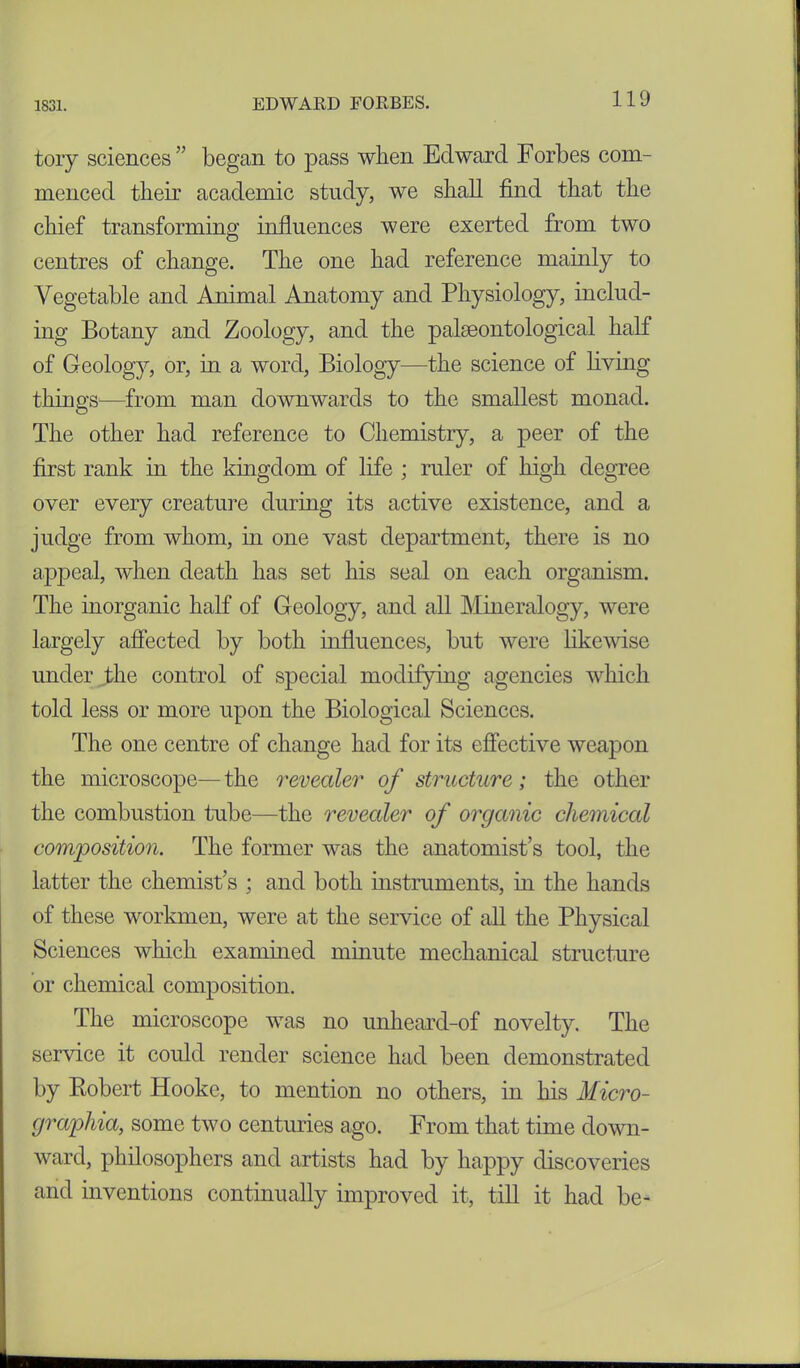 tory sciences ” began to pass when Edward Forbes com- menced their academic study, we shall find that the chief transforming influences were exerted from two centres of change. The one had reference mainly to Vegetable and Animal Anatomy and Physiology, includ- ing Botany and Zoology, and the palaeontological half of Geology, or, in a word, Biology—the science of living things—from man downwards to the smallest monad. The other had reference to Chemistry, a peer of the first rank in the kingdom of life ; ruler of high degree over every creature during its active existence, and a judge from whom, in one vast department, there is no appeal, when death has set his seal on each organism. The inorganic half of Geology, and all Mineralogy, were largely affected by both influences, but were likewise under the control of special modifying agencies which told less or more upon the Biological Sciences. The one centre of change had for its effective weapon the microscope— the revealer of structure; the other the combustion tube—the revealer of organic chemical composition. The former was the anatomist’s tool, the latter the chemist’s ; and both instruments, hi the hands of these workmen, were at the service of all the Physical Sciences which examined minute mechanical structure or chemical composition. The microscope was no unheard-of novelty. The service it could render science had been demonstrated by Robert Hooke, to mention no others, in his Micro- grapliia, some two centuries ago. From that time down- ward, philosophers and artists had by happy discoveries and inventions continually improved it, till it had be-
