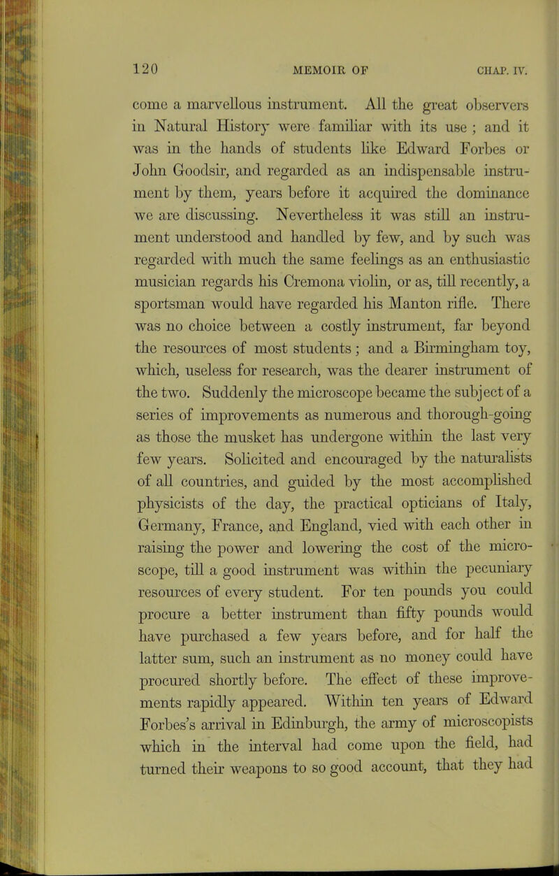 come a marvellous instrument. All the great observers in Natural History were familiar with its use ; and it was in the hands of students like Edward Forbes or John Goodsir, and regarded as an indispensable instru- ment by them, years before it acquired the dominance we are discussing. Nevertheless it was still an instru- ment understood and handled by few, and by such was regarded with much the same feelings as an enthusiastic musician regards his Cremona violin, or as, till recently, a sportsman would have regarded his Manton rifle. There was no choice between a costly instrument, far beyond the resources of most students; and a Birmingham toy, which, useless for research, was the dearer instrument of the two. Suddenly the microscope became the subj ect of a series of improvements as numerous and thorough-going as those the musket has undergone within the last very few years. Solicited and encouraged by the naturalists of all countries, and guided by the most accomplished physicists of the day, the practical opticians of Italy, Germany, France, and England, vied with each other in raising the power and lowering the cost of the micro- scope, till a good instrument was within the pecuniary resources of every student. For ten pounds you could procure a better instrument than fifty pounds would have purchased a few years before, and for half the latter sum, such an instrument as no money could have procured shortly before. The effect of these improve- ments rapidly appeared. Within ten years of Edward Forbes’s arrival in Edinburgh, the army of microscopists which in the interval had come upon the field, had turned their weapons to so good account, that they had