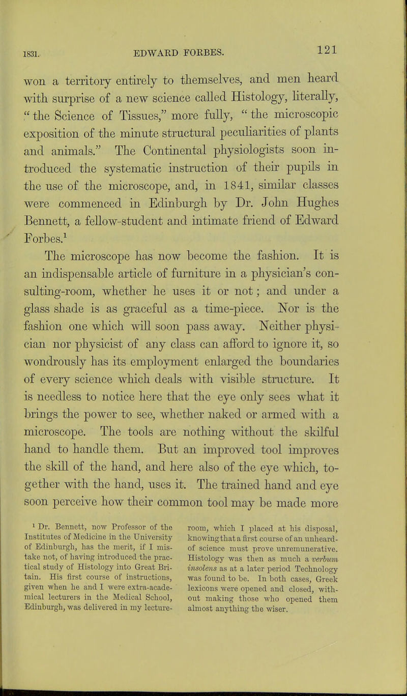 won a territory entirely to themselves, and men heard with surprise of a new science called Histology, literally, “ the Science of Tissues,” more fully, “ the microscopic exposition of the minute structural peculiarities of plants and animals.” The Continental physiologists soon in- troduced the systematic instruction of their pupils in the use of the microscope, and, in 1841, similar classes were commenced in Edinburgh by Dr. John Hughes Bennett, a fellow-student and intimate friend of Edward Forbes.1 The microscope has now become the fashion. It is an indispensable article of furniture in a physician’s con- sulting-room, whether he uses it or not; and under a glass shade is as graceful as a time-piece. Nor is the fashion one which will soon pass away. Neither physi- cian nor physicist of any class can afford to ignore it, so wondrously has its employment enlarged the boundaries of every science which deals with visible structure. It is needless to notice here that the eye only sees what it brings the power to see, whether naked or armed with a microscope. The tools are nothing without the skilful hand to handle them. But an improved tool improves the skill of the hand, and here also of the eye which, to- gether with the hand, uses it. The trained hand and eye soon perceive how their common tool may be made more 1 Dr. Bennett, now Professor of the Institutes of Medicine in the University of Edinburgh, lias the merit, if I mis- take not, of having introduced the prac- tical study of Histology into Great Bri- tain. His first course of instructions, given when he and I were extra-acade- mical lecturers in the Medical School, Edinburgh, was delivered in my lecture- room, which I placed at his disposal, knowing that a first course of an unheard- of science must prove unremunerative. Histology was then as much a verbuvi insolens as at a later period Technology was found to be. In both cases, Greek lexicons were opened and closed, with- out making those who opened them almost anything the wiser.