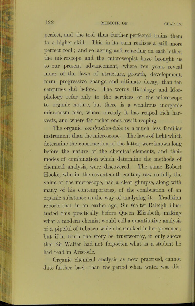 CHAP. IV. perfect, and the tool thus further perfected trains them to a higher skill. This in its turn realizes a still more perfect tool; and so acting and re-acting on each' other, the microscope and the microscopist have brought us to our present advancement, where ten years reveal more of the laws of structure, growth, development, form, progressive change and ultimate decay, than ten centuries did before. The words Histology and Mor- phology refer only to the services of the microscope to organic nature, but there is a wondrous inorganic microcosm also, where already it has reaped rich har- vests, and where far richer ones await reaping. The organic combustion-tube is a much less familiar instrument than the microscope. The laws of light which determine the construction of the latter, were known long before the nature of the chemical elements, and their modes of combination which determine the methods of chemical analysis, were discovered. The same Kobert Hooke, who in the seventeenth century saw so fully the value of the microscope, had a clear glimpse, along with many of his contemporaries, of the combustion of an organic substance as the way of analysing it. Tradition reports that in an earlier age, Sir Walter Kaleigh illus- trated this practically before Queen Elizabeth, making what a modern chemist would call a quantitative analysis of a pipeful of tobacco which he smoked in her presence ; but if in truth the story be trustworthy, it only shows that Sir Walter had not forgotten what as a student he had read in Aristotle. Organic chemical analysis as now practised, cannot date farther back than the period when water was dis-