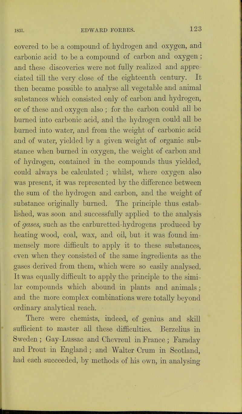 covered to be a compound of hydrogen and oxygen, and carbonic acid to be a compound of carbon and oxygen; and these discoveries were not fully realized and appre- ciated till the very close of the eighteenth century. It then became possible to analyse all vegetable and animal substances which consisted only of carbon and hydrogen, or of these and oxygen also ; for the carbon could all be burned into carbonic acid, and the hydrogen could all be burned into water, and from the weight of carbonic acid and of water, yielded by a given weight of organic sub- stance when burned in oxygen, the weight of carbon and of hydrogen, contained in the compounds thus yielded, could always be calculated ; whilst, where oxygen also was present, it was represented by the difference between the sum of the hydrogen and carbon, and the weight of substance originally burned. The principle thus estab- lished, was soon and successfully applied to the analysis of gases, such as the carburetted-hydrogens produced by heating wood, coal, wax, and oil, but it was found im- mensely more difficult to apply it to these substances, even when they consisted of the same ingredients as the gases derived from them, which were so easily analysed. It was equally difficult to apply the principle to the simi- lar compounds which abound in plants and animals; and the more complex combinations were totally beyond ordinary analytical reach. There were chemists, indeed, of genius and skill sufficient to master all these difficulties. Berzelius in Sweden ; Gay-Lussac and Chevreul in France; Faraday and Trout in England; and Walter Crum in Scotland, had each succeeded, by methods of his own, in analysing
