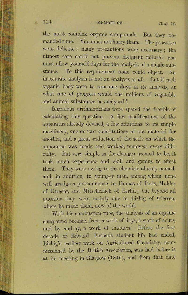 CHAP. IV. the most complex organic compounds. But they de- manded time. You must not hurry them. The processes were delicate : many precautions were necessary; the utmost care could not prevent frequent failure; you must allow yourself days for the analysis of a single sub- stance. To this requirement none could object. An inaccurate analysis is not an analysis at all. But if each organic body were to consume days in its analysis, at what rate of progress would the millions of vegetable and animal substances be analysed ? Ingenious arithmeticians were spared the trouble of calculating this question. A few modifications of the apparatus already devised, a few additions to its simple machinery, one or two substitutions of one material for another, and a great reduction of the scale on which the apparatus was made and worked, removed every diffi- culty. But very simple as the changes seemed to be, it took much experience and skill and genius to effect them. They were owing to the chemists already named, and, in addition, to younger men, among whom none will grudge a pre-eminence to Dumas of Paris, Mulder of Utrecht, and Mitscherlich of Berlin; but beyond all question they were mainly due to Liebig of Giessen, where he made them, now of the world. With his combustion-tube, the analysis of an organic compound became, from a work of days, a work of hours, and by and by, a work of minutes. Before the first decade of Edward Forbes’s student fife had ended, Liebig’s earliest work on Agricultural Chemistry, com- missioned by the British Association, was laid before it at its meeting in Glasgow (1840), and from that date