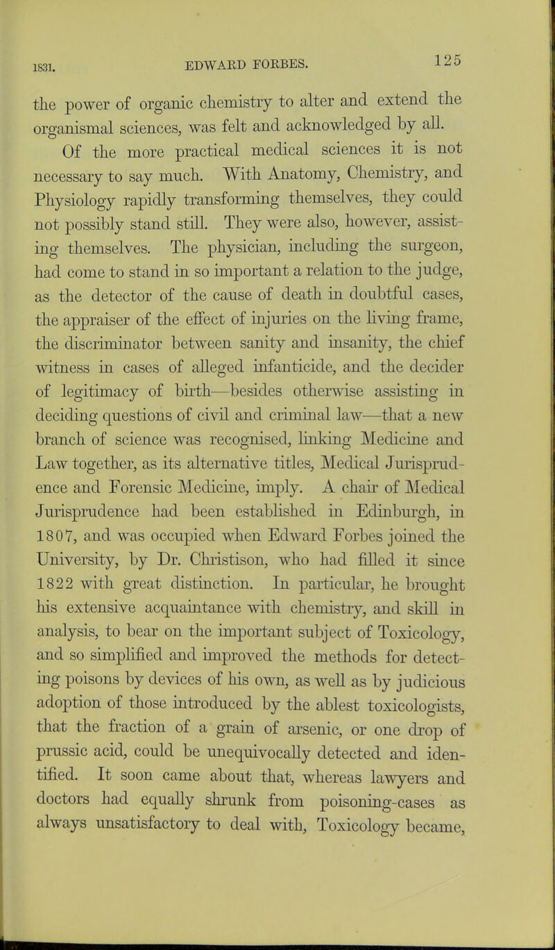 1831. the power of organic chemistry to alter and extend the organismal sciences, was felt and acknowledged by all. Of the more practical medical sciences it is not necessary to say much. With Anatomy, Chemistry, and Physiology rapidly transforming themselves, they could not possibly stand still. They were also, however, assist- ing themselves. The physician, including the surgeon, had come to stand in so important a relation to the judge, as the detector of the cause of death in doubtful cases, the appraiser of the effect of injuries on the living frame, the discriminator between sanity and insanity, the chief witness in cases of alleged infanticide, and the decider of legitimacy of birth—besides otherwise assisting in deciding questions of civil and criminal law—that a new branch of science was recognised, linking Medicine and Law together, as its alternative titles, Medical Jurisprud- ence and Forensic Medicine, imply. A chair of Medical Jurisprudence had been established in Edinburgh, in 1807, and was occupied when Edward Forbes joined the University, by Dr. Christison, who had filled it since 1822 with great distinction. In particular, he brought his extensive acquaintance with chemistry, and skill in analysis, to bear on the important subject of Toxicology, and so simplified and improved the methods for detect- ing poisons by devices of his own, as well as by judicious adoption of those introduced by the ablest toxicologists, that the fraction of a grain of arsenic, or one drop of prussic acid, could be unequivocally detected and iden- tified. It soon came about that, whereas lawyers and doctors had equally shrunk from poisoning-cases as always unsatisfactory to deal with, Toxicology became,