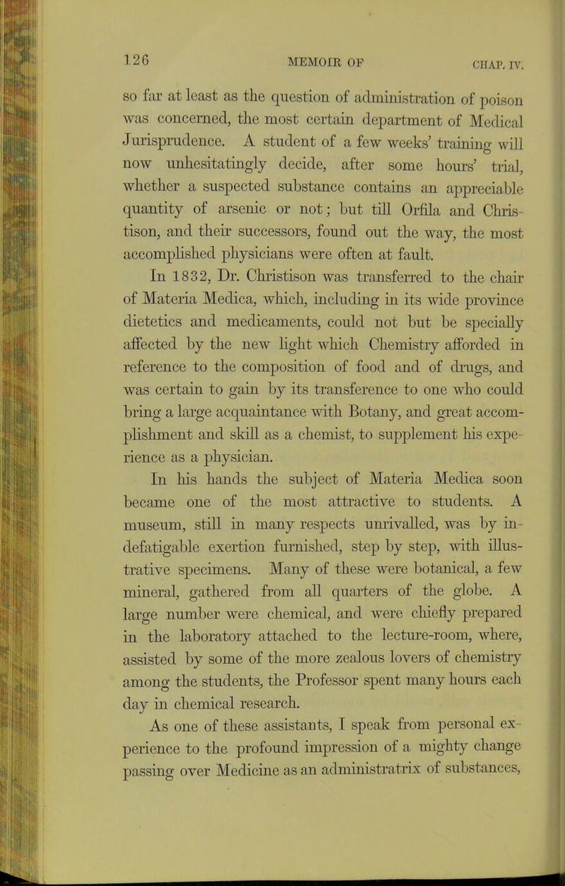 CHAP. IV. so far at least as the question of administration of poison was concerned, the most certain department of Medical Jurisprudence. A student of a few weeks’ training will now unhesitatingly decide, after some hours’ trial, whether a suspected substance contains an appreciable quantity of arsenic or not; but till Orfila and Chris- tison, and their successors, found out the way, the most accomplished physicians were often at fault. In 1832, Dr. Christison was transferred to the chair of Materia Medica, which, including in its wide province dietetics and medicaments, could not but be specially affected by the new light which Chemistry afforded in reference to the composition of food and of drugs, and was certain to gain by its transference to one who could bring a large acquaintance with Botany, and great accom- plishment and skill as a chemist, to supplement his expe- rience as a physician. In his hands the subject of Materia Medica soon became one of the most attractive to students. A museum, still in many respects unrivalled, was by in- defatigable exertion furnished, step by step, with illus- trative specimens. Many of these were botanical, a few mineral, gathered from all quarters of the globe. A large number were chemical, and were chiefly prepared in the laboratory attached to the lecture-room, where, assisted by some of the more zealous lovers of chemistry among the students, the Professor spent many hours each day in chemical research. As one of these assistants, I speak from personal ex- perience to the profound impression of a mighty change passing over Medicine as an administratrix of substances,