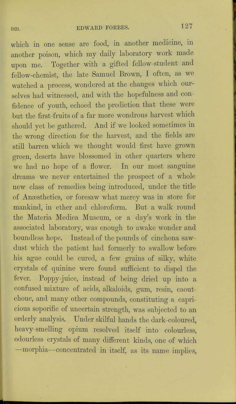 12*7 which in one sense are food, in another medicine, in another poison, which my daily laboratory work made upon me. Together with a gifted fellow-student and fellow-chemist, the late Samuel Brow, I often, as we watched a process, wondered at the changes which our- selves had witnessed, and with the hopefulness and con- fidence of youth, echoed the prediction that these were but the first-fruits of a far more wondrous harvest which should yet be gathered. And if we looked sometimes in the wrong direction for the harvest, and the fields are still barren which we thought would first have grown green, deserts have blossomed in other quarters where we had no hope of a flower. In our most sanguine dreams we never entertained the prospect of a whole new class of remedies being introduced, under the title of Anaesthetics, or foresaw what mercy was in store for mankind, in ether and chloroform. But a walk round the Materia Meclica Museum, or a day’s work in the associated laboratory, was enough to awake wonder and boundless hope. Instead of the pounds of cinchona saw- dust which the patient had formerly to swallow before his ague could be cured, a few grains of silky, white crystals of quinine were found sufficient to dispel the fever. Poppy-juice, instead of being dried up into a confused mixture of acids, alkaloids, gum, resin, caout- chouc, and many other compounds, constituting a capri- cious soporific of uncertain strength, was subjected to an orderly analysis. Under skilful hands the dark-coloured, heavy-smelling opium resolved itself into colourless, odourless crystals of many different kinds, one of which —morphia—concentrated in itself, as its name implies,