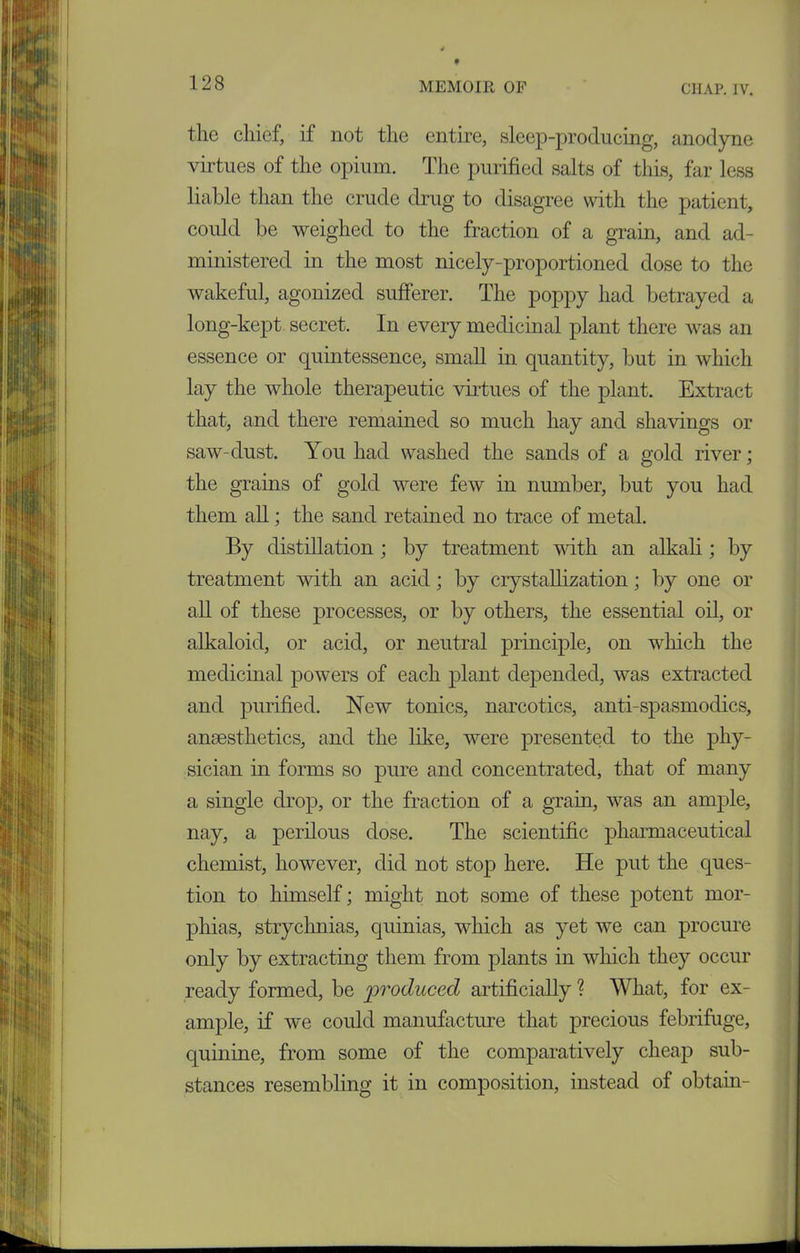 the chief, if not the entire, sleep-producing, anodyne virtues of the opium. The purified salts of this, far less liable than the crude drug to disagree with the patient, could be weighed to the fraction of a grain, and ad- ministered in the most nicely-proportioned dose to the wakeful, agonized sufferer. The poppy had betrayed a long-kept secret. In every medicinal plant there was an essence or quintessence, small in quantity, but in which lay the whole therapeutic virtues of the plant. Extract that, and there remained so much hay and shavings or saw-dust. You had washed the sands of a gold river; the grains of gold were few in number, but you had them all; the sand retained no trace of metal. By distillation ; by treatment with an alkali; by treatment with an acid; by crystallization; by one or all of these processes, or by others, the essential oil, or alkaloid, or acid, or neutral principle, on which the medicinal powers of each plant depended, was extracted and purified. New tonics, narcotics, anti-spasmodics, anaesthetics, and the like, were presented to the phy- sician in forms so pure and concentrated, that of many a single drop, or the fraction of a grain, was an ample, nay, a perilous dose. The scientific pharmaceutical chemist, however, did not stop here. He put the ques- tion to himself; might not some of these potent mor- phias, strychnias, quinias, which as yet we can procure only by extracting them from plants in which they occur ready formed, be produced artificially ? What, for ex- ample, if we could manufacture that precious febrifuge, quinine, from some of the comparatively cheap sub- stances resembling it in composition, instead of obtain-