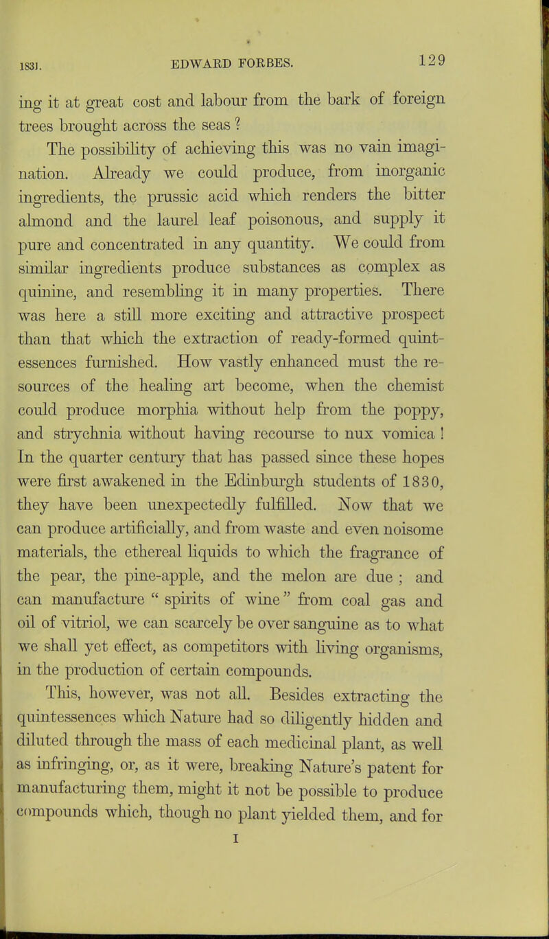 ing it at great cost and labour from the bark of foreign trees brought across the seas ? The possibility of achieving this was no vain imagi- nation. Already we could produce, from inorganic ingredients, the prussic acid which renders the bitter almond and the laurel leaf poisonous, and supply it pure and concentrated in any quantity. We could from similar ingredients produce substances as complex as quinine, and resembling it in many properties. There was here a still more exciting and attractive prospect than that which the extraction of ready-formed quint- essences furnished. How vastly enhanced must the re- sources of the healing art become, when the chemist could produce morphia without help from the poppy, and strychnia without having recourse to nux vomica ! In the quarter century that has passed since these hopes were first awakened in the Edinburgh students of 1830, they have been unexpectedly fulfilled. Now that we can produce artificially, and from waste and even noisome materials, the ethereal liquids to which the fragrance of the pear, the pine-apple, and the melon are due ; and can manufacture “ spirits of wine” from coal gas and oil of vitriol, we can scarcely be over sanguine as to what we shall yet effect, as competitors with living organisms, in the production of certain compounds. This, however, was not all. Besides extracting the quintessences which Nature had so diligently hidden and diluted through the mass of each medicinal plant, as well as infringing, or, as it were, breaking Nature’s patent for manufacturing them, might it not be possible to produce compounds which, though no plant yielded them, and for i
