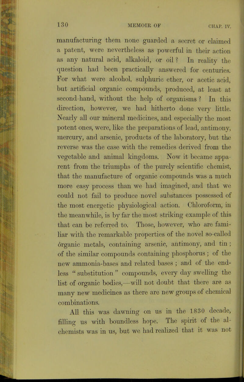 manufacturing them none guarded a secret or claimed a patent, were nevertheless as powerful in their action as any natural acid, alkaloid, or oil ? In reality the question had been practically answered for centuries. For what were alcohol, sulphuric ether, or acetic acid, but artificial organic compounds, produced, at least at second-hand, without the help of organisms ? In this direction, however, we had hitherto done very little. Nearly all our mineral medicines, and especially the most potent ones, were, like the preparations of lead, antimony, mercury, and arsenic, products of the laboratory, but the reverse was the case with the remedies derived from the vegetable and animal kingdoms. Now it became appa- rent from the triumphs of the purely scientific chemist, that the manufacture of organic compounds was a much more easy process than we had imagined, and that we could not fail to produce novel substances possessed of the most energetic physiological action. Chloroform, in the meanwhile, is by far the most striking example of this that can be referred to. Those, however, who are fami- liar with the remarkable properties of the novel so-called organic metals, containing arsenic, antimony, and tin ; of the similar compounds containing phosphorus ; of the new ammonia-bases and related bases ; and of the end- less “ substitution ” compounds, every day swelling the list of organic bodies,—will not doubt that there are as many new medicines as there are new groups of chemical combinations. All this was dawning on us in the 1830 decade, filling us with boundless hope. The spirit of the al- chemists was in us, but we had realized that it was not