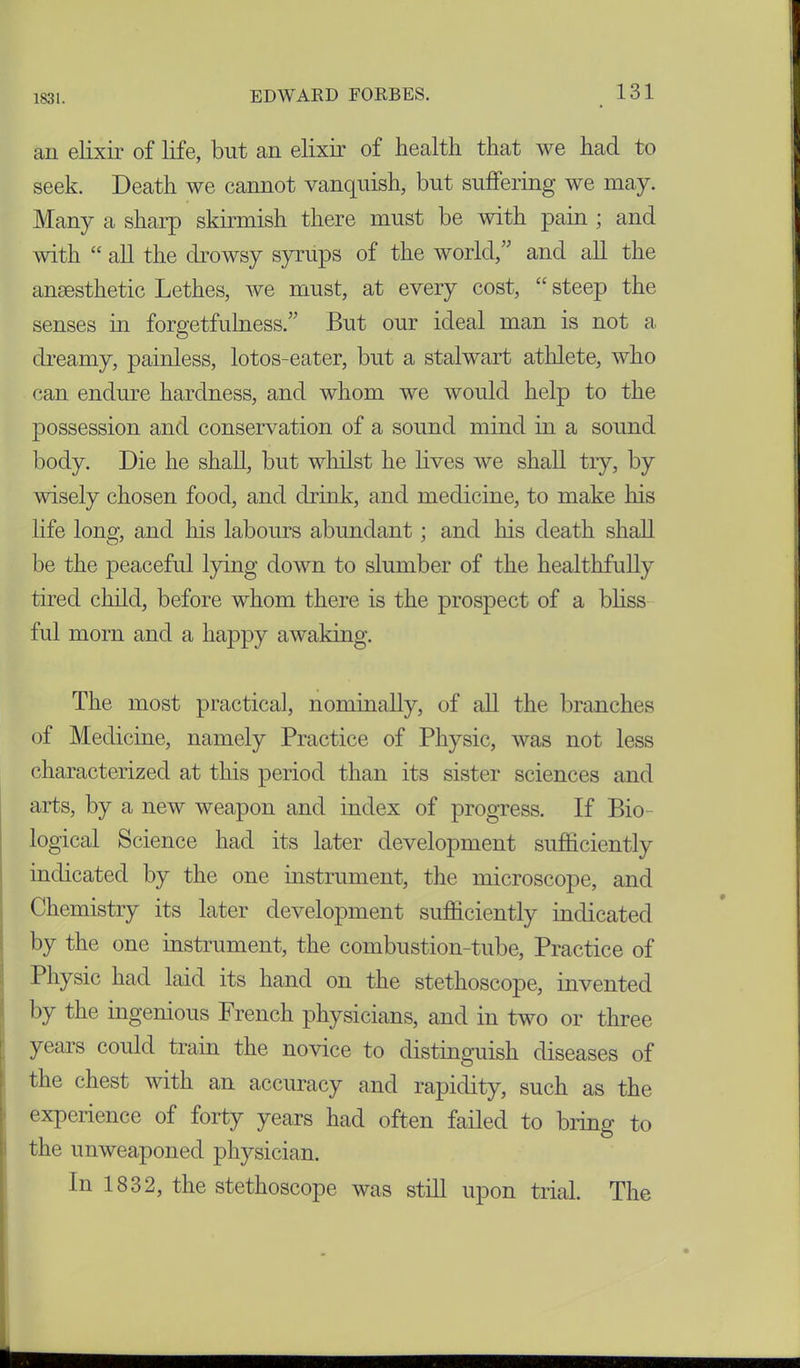 an elixir of life, but an elixir of health that we had to seek. Death we cannot vanquish, but suffering we may. Many a sharp skirmish there must be with pain ; and with “ all the drowsy syrups of the world,” and all the anaesthetic Lethes, we must, at every cost, “ steep the senses in forgetfulness.” But our ideal man is not a dreamy, painless, lotos-eater, but a stalwart athlete, who can endure hardness, and whom we would help to the possession and conservation of a sound mind in a sound body. Die he shall, but whilst he lives we shall try, by wisely chosen food, and drink, and medicine, to make his life long, and his labours abundant; and his death shall be the peaceful lying down to slumber of the healthfully tired child, before whom there is the prospect of a bliss ful morn and a happy awaking. The most practical, nominally, of all the branches of Medicine, namely Practice of Physic, was not less characterized at this period than its sister sciences and arts, by a new weapon and index of progress. If Bio- logical Science had its later development sufficiently indicated by the one instrument, the microscope, and Chemistry its later development sufficiently indicated by the one instrument, the combustion-tube, Practice of Physic had laid its hand on the stethoscope, invented by the ingenious drench physicians, and in two or three years could train the novice to distinguish diseases of the chest with an accuracy and rapidity, such as the experience of forty years had often failed to bring to the unweaponed physician. In 1832, the stethoscope was still upon trial. The