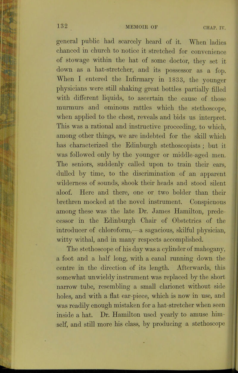 general public had scarcely heard of it. When ladies chanced in church to notice it stretched for convenience of stowage within the hat of some doctor, they set it down as a hat-stretcher, and its possessor as a fop. When I entered the Infirmary in 1833, the younger physicians were still shaking great bottles partially filled with different liquids, to ascertain the cause of those murmurs and ominous rattles which the stethoscope, when applied to the chest, reveals and bids us interpret. This was a rational and instructive proceeding, to which, among other things, we are indebted for the skill which has characterized the Edinburgh stethoscopists; but it was followed only by the younger or middle-aged men. The seniors, suddenly called upon to train their ears, dulled by time, to the discrimination of an apparent wilderness of sounds, shook then- heads and stood silent aloof. Here and there, one or two bolder than their brethren mocked at the novel instrument. Conspicuous among these was the late Dr. James Hamilton, prede- cessor in the Edinburgh Chair of Obstetrics of the introducer of chloroform,-—a sagacious, skilful physician, witty withal, and in many respects accomplished. The stethoscope of his day was a cylinder of mahogany, a foot and a half long, with a canal running down the centre in the direction of its length. Afterwards, this somewhat unwieldy instrument was replaced by the short narrow tube, resembling a small clarionet without side holes, and with a flat ear-piece, which is now in use, and was readily enough mistaken for a hat-stretcher when seen inside a hat. Dr. Hamilton used yearly to amuse him- self, and still more his class, by producing a stethoscope