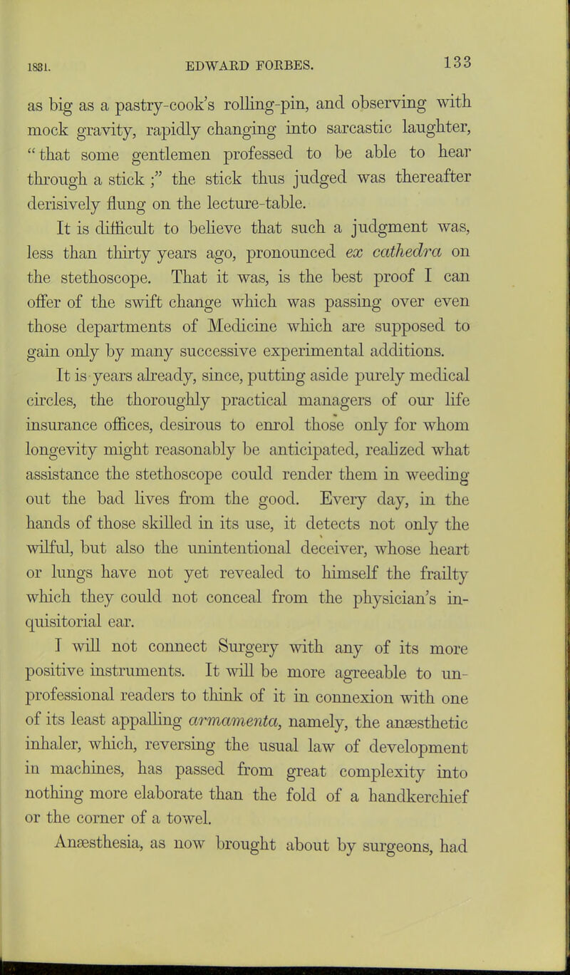 as big as a pastry-cook’s rolling-pin, and observing with mock gravity, rapidly changing into sarcastic laughter, “ that some gentlemen professed to be able to hear through a stick the stick thus judged was thereafter derisively flung on the lecture-table. It is difficult to believe that such a judgment was, less than thirty years ago, pronounced ex cathedra on the stethoscope. That it was, is the best proof I can offer of the swift change which was passing over even those departments of Medicine which are supposed to gain only by many successive experimental additions. It is years already, since, putting aside purely medical circles, the thoroughly practical managers of our life insurance offices, desirous to enrol those only for whom longevity might reasonably be anticipated, realized what assistance the stethoscope could render them in weeding out the bad lives from the good. Every day, in the hands of those skilled in its use, it detects not only the wilful, but also the unintentional deceiver, whose heart or lungs have not yet revealed to himself the frailty which they could not conceal from the physician’s in- quisitorial ear. I will not connect Surgery with any of its more positive instruments. It will be more agreeable to un- professional readers to think of it in connexion with one of its least appalling armamenta, namely, the anesthetic inhaler, which, reversing the usual law of development in machines, has passed from great complexity into nothing more elaborate than the fold of a handkerchief or the corner of a towel. Anesthesia, as now brought about by surgeons, had