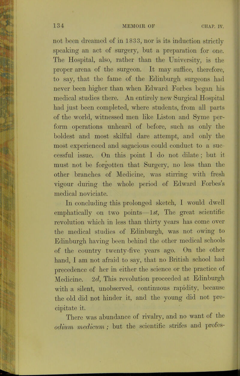 not been dreamed of in 1.833, nor is its induction strictly speaking an act of surgery, but a preparation for one. The Hospital, also, rather than the University, is the proper arena of the surgeon. It may suffice, therefore, to say, that the fame of the Edinburgh surgeons had never been higher than when Edward Forbes began his medical studies there. An entirely new Surgical Hospital had just been completed, where students, from all parts of the world, witnessed men like Liston and Syme per- form operations unheard of before, such as only the boldest and most skilful dare attempt, and only the most experienced and sagacious could conduct to a suc- cessful issue. On this point I do not dilate; but it must not be forgotten that Surgery, no less than the other branches of Medicine, was stirring with fresh vigour during the whole period of Edward Forbes’s medical noviciate. In concluding this prolonged sketch, I would dwell emphatically on two points—1st, The great scientific revolution which in less than thirty years has come over the medical studies of Edinburgh, was not owing to Edinburgh having been behind the other medical schools of the country twenty-five years ago. On the other hand, I am not afraid to say, that no British school had precedence of her in either the science or the practice of Medicine. 2d, This revolution proceeded at Edinburgh with a silent, unobserved, continuous rapidity, because the old did not hinder it, and the young did not pre- cipitate it. There was abundance of rivalry, and no want of the odium modicum ; but the scientific strifes and profes-