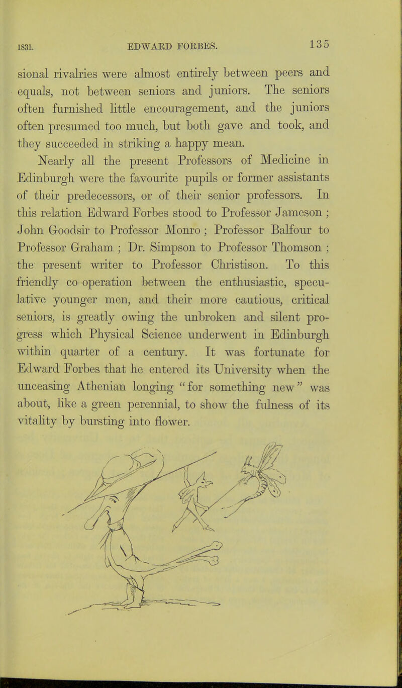 sional rivalries were almost entirely between peers and equals, not between seniors and juniors. The seniors often furnished little encouragement, and the juniors often presumed too much, but both gave and took, and they succeeded in striking a happy mean. Nearly all the present Professors of Medicine hi Edinburgh were the favourite pupils or former assistants of their predecessors, or of their senior professors. In this relation Edward Forbes stood to Professor Jameson ; John Goodsir to Professor Monro; Professor Balfour to Professor Graham ; Dr. Simpson to Professor Thomson ; the present writer to Professor Christison. To this friendly co-operation between the enthusiastic, specu- lative younger men, and their more cautious, critical seniors, is greatly owing the unbroken and silent pro- gress which Physical Science underwent in Edinburgh ■within quarter of a century. It was fortunate for Edward Forbes that he entered its University when the unceasing Athenian longing “for something new” was about, like a green perennial, to show the fulness of its vitality by bursting into flower.