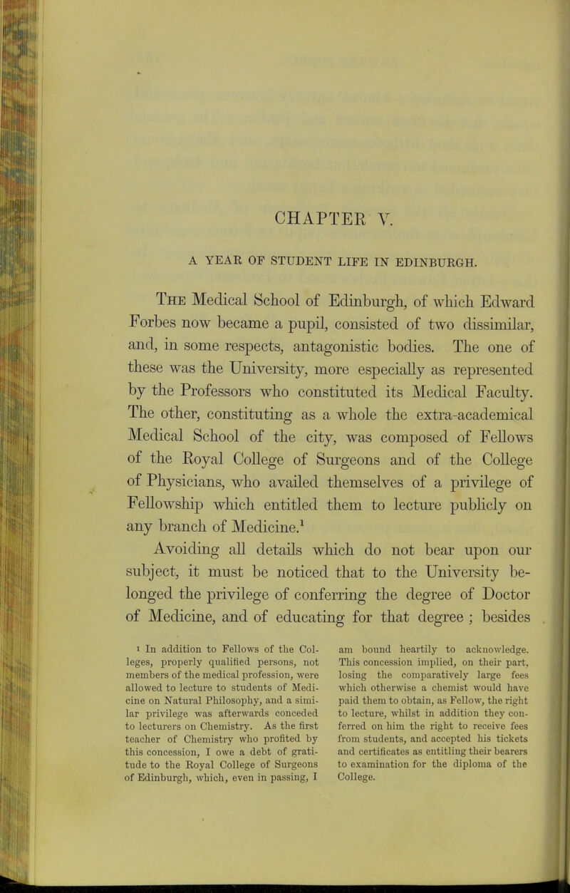 CHAPTER V. A YEAR OF STUDENT LIFE IN EDINBURGH. The Medical School of Edinburgh, of which Edward Forbes now became a pupil, consisted of two dissimilar, and, in some respects, antagonistic bodies. The one of these was the University, more especially as represented by the Professors who constituted its Medical Faculty. The other, constituting as a whole the extra-academical Medical School of the city, was composed of Fellows of the Royal College of Surgeons and of the College of Physicians, who availed themselves of a privilege of Fellowship which entitled them to lecture publicly on any branch of Medicine.1 Avoiding all details which do not bear upon our subject, it must be noticed that to the University be- longed the privilege of conferring the degree of Doctor of Medicine, and of educating for that degree ; besides i In addition to Fellows of the Col- leges, properly qualified persons, not members of the medical profession, were allowed to lecture to students of Medi- cine on Natural Philosophy, and a simi- lar privilege was afterwards conceded to lecturers on Chemistry. As the first teacher of Chemistry who profited by this concession, I owe a debt of grati- tude to the Royal College of Surgeons of Edinburgh, which, even in passing, I am bound heartily to acknowledge. This concession implied, on their part, losing the comparatively large fees which otherwise a chemist would have paid them to obtain, as Fellow, the right to lecture, whilst in addition they con- ferred on him the right to receive fees from students, and accepted his tickets and certificates as entitling their bearers to examination for the diploma of the College.