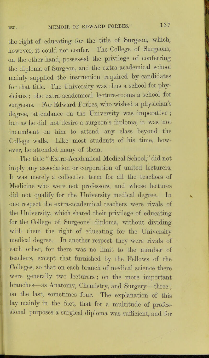 1831. MEMOIR OF EDWARD FORBES. the right of educating for the title of Surgeon, which, however, it could not confer. The College of Surgeons, on the other hand, possessed the privilege of conferring the diploma of Surgeon, and the extra-academical school mainly supplied the instruction required by candidates for that title. The University was thus a school for phy- sicians ; the extra-academical lecture-rooms a school for surgeons. For Edward Forbes, who wished a physicians degree, attendance on the University was imperative ; but as he did not desire a surgeon s diploma, it was not incumbent on him to attend any class beyond the College walls. Like most students of his time, how- ever, he attended many of them. The title “ Extra-Academical Medical School/’ did not imply any association or corporation of united lecturers. It was merely a collective term for all the teachers of Medicine who were not professors, and whose lectures did not qualify for the University medical degree. In one respect the extra-academical teachers were rivals of the University, which shared their privilege of educating for the College of Surgeons’ diploma, without dividing with them the right of educating for the University medical degree. In another respect they were rivals of each other, for there was no limit to the number of teachers, except that furnished by the Fellows of the Colleges, so that on each branch of medical science there were generally two lecturers ; on the more important branches—as Anatomy, Chemistry, and Surgery—three ; on the last, sometimes four. The explanation of this lay mainly in the fact, that for a multitude of profes- sional purposes a surgical diploma was sufficient, and for