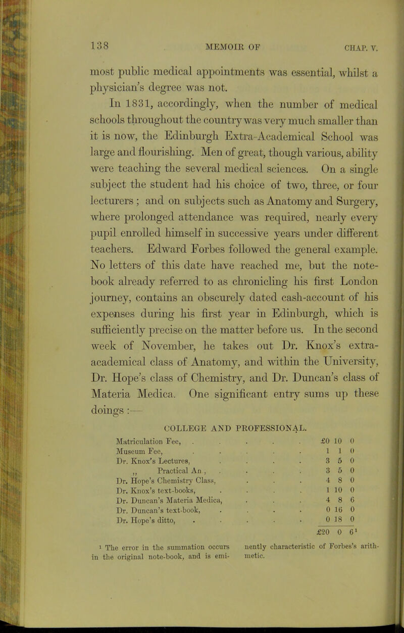 most public medical appointments was essential, whilst a physician s degree was not. In 1831, accordingly, when the number of medical schools throughout the country was very much smaller than it is now, the Edinburgh Extra-Academical School was large and flourishing. Men of great, though various, ability were teaching the several medical sciences. On a single subject the student had his choice of two, three, or four lecturers ; and on subjects such as Anatomy and Surgery, where prolonged attendance was required, nearly every pupil enrolled himself in successive years under different teachers. Edward Forbes followed the general example. No letters of this date have reached me, but the note- book already referred to as chronicling his first London journey, contains an obscurely dated cash-account of his expenses during his first year in Edinburgh, which is sufficiently precise on the matter before us. In the second week of November, he takes out Dr. Knox’s extra- academical class of Anatomy, and within the University, Dr. Hope’s class of Chemistry, and Dr. Duncan’s class of Materia Medica. One significant entry sums up these dorno-s O COLLEGE AND PROFESSIONAL. Matriculation Fee, . . . . £0 10 0 Museum Fee, . . . . • 110 Dr. Knox’s Lectures, . . . . 3 5 0 ,, Practical An , . . . . 3 5 0 Dr. Hope’s Chemistry Class, . . . 4 8 0 Dr. Knox’s text-hooks, . . . . 1 10 0 Dr. Duncan’s Materia Medica, . . . 4 8 G Dr. Duncan’s text-hook, . . . . 0 1G 0 Dr. Hope’s ditto, . . . . • 0 18 0 £20 0 61 1 The error in the summation occurs in the original note-book, and is emi- nently characteristic of Forbes’s arith- metic.