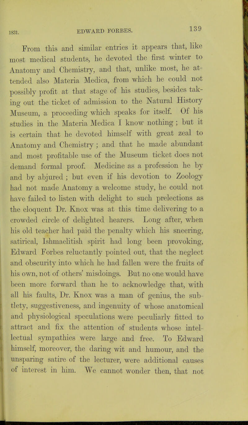From this and similar entries it appears that, like most medical students, he devoted the first winter to Anatomy and Chemistry, and that, unlike most, he at- tended also Materia Medica, from which he could not possibly profit at that stage of his studies, besides tak- ing out the ticket of admission to the Natural Histoiy Museum, a proceeding which speaks for itself. Of his studies in the Materia Medica I know nothing ; but it is certain that he devoted himself with great zeal to Anatomy and Chemistry; and that he made abundant and most profitable use of the Museum ticket does not demand formal proof. Medicine as a profession he by and by abjured ; but even if his devotion to Zoology had not made Anatomy a welcome study, he could not have failed to listen with delight to such prelections as the eloquent Dr. Knox was at this time delivering to a crowded circle of delighted hearers. Long after, when his old teacher had paid the penalty which his sneering, satirical, Ishmaelitish spirit had long been provoking, Edward Forbes reluctantly pointed out, that the neglect and obscurity into which he had fallen were the fruits of his own, not of others misdoings. But no one would have been more forward than he to acknowledge that, with all his faults, Dr. Knox was a man of genius, the sub- tlety, suggestiveness, and ingenuity of whose anatomical and physiological speculations were peculiarly fitted to attract and fix the attention of students whose intel- lectual sympathies were large and free. To Edward himself, moreover, the daring wit and humour, and the unsparing satire of the lecturer, were additional causes of interest in him. We cannot wonder then, that not