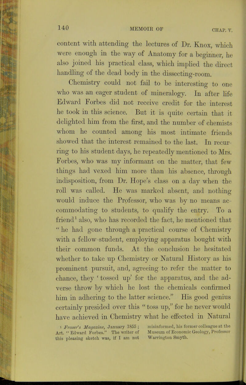 CHAP. V. content with attending the lectures of Dr. Knox, which were enough in the way of Anatomy for a beginner, he also joined his practical class, which implied the direct handling of the dead body in the dissecting-room. Chemistry could not fail to be interesting to one who was an eager student of mineralogy. In after life Edward Forbes did not receive credit for the interest he took in this science. But it is quite certain that it delighted him from the first, and the number of chemists whom he counted among his most intimate friends showed that the interest remained to the last. In recur- ring to his student days, he repeatedly mentioned to Mrs. Forbes, who was my informant on the matter, that few tilings had vexed him more than his absence, through indisposition, from Dr. Hope’s class on a day when the roll was called. He was marked absent, and nothing would induce the Professor, who was by no means ac- commodating to students, to qualify the entry. To a friend1 also, who has recorded the fact, he mentioned that “ he had gone through a practical course of Chemistry with a fellow-student, employing apparatus bought with their common funds. At the conclusion he hesitated whether to take up Chemistry or Natural History as his prominent pursuit, and, agreeing to refer the matter to chance, they ‘ tossed up’ for the apparatus, and the ad- verse throw by which he lost the chemicals confirmed him in adhering to the latter science.” His good genius certainly presided over this “toss up,” for he never would have achieved in Chemistry what he effected in Natural i Fraser's Magazine, January 1855; misinformed, his former colleague at the Art. “ Edward Forbes.” The writer of Museum of Economic Geology, Professor this pleasing sketch was, if I am not Warrington Smyth.