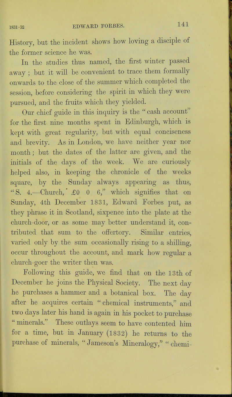 1831-32 History, but the incident shows how loving a disciple of the former science he was. In the studies thus named, the first winter passed away ; but it will be convenient to trace them formally onwards to the close of the summer which completed the session, before considering the spirit in which they were pursued, and the fruits which they yielded. Our chief guide in this inquiry is the “ cash account' for the first nine months spent in Edinburgh, which is kept with great regularity, but with equal conciseness and brevity. As in London, we have neither year nor month; but the dates of the latter are given, and the initials of the days of the week. We are curiously helped also, in keeping the chronicle of the weeks square, by the Sunday always appearing as thus, “ S. 4.—Church, £0 0 6,” which signifies that on Sunday, 4th December 1831, Edward Forbes put, as they phrase it hi Scotland, sixpence into the plate at the church-door, or as some may better understand it, con- tributed that sum to the offertory. Similar entries, varied only by the sum occasionally rising to a shilling, occur throughout the account, and mark how regular a church-goer the writer then was. Following this guide, we find that on the 13 th of December he joins the Physical Society. The next day he purchases a hammer and a botanical box. The day after he acquires certain “chemical instruments/’ and two days later his hand is again in his pocket to purchase “ minerals.” These outlays seem to have contented him for a time, but in January (1832) he returns to the purchase of minerals, “ Jameson’s Mineralogy,” “ chemi-