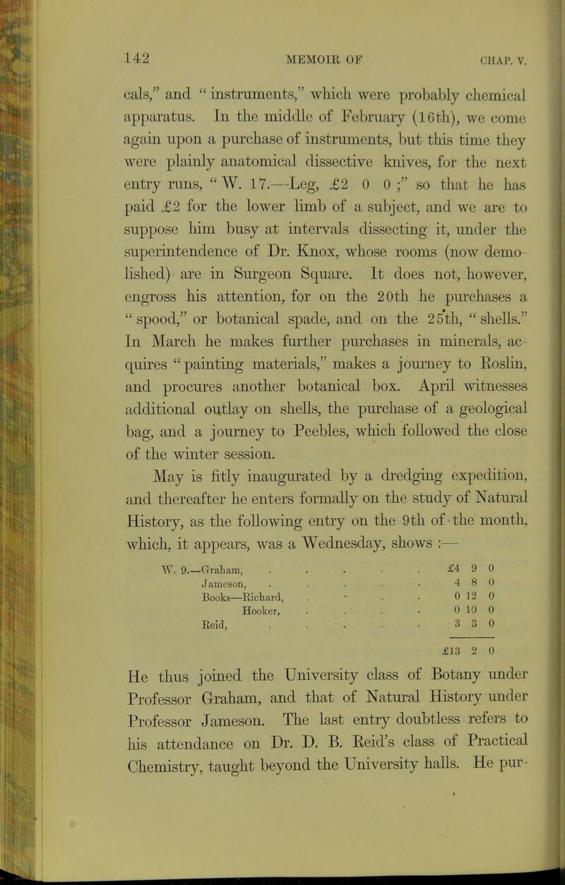 cals,” and “ instruments,” which were probably chemical apparatus. In the middle of February (16th), we come again upon a purchase of instruments, but this time they were plainly anatomical dissective knives, for the next entry runs, “ W. 17.—Leg, £2 0 0 so that he has paid £2 for the lower limb of a subject, and we are to suppose him busy at intervals dissecting it, under the superintendence of Dr. Knox, whose rooms (now demo lished) are in Surgeon Square. It does not, however, engross his attention, for on the 20th he purchases a “spood,” or botanical spade, and on the 25th, “shells.” In March he makes further purchases in minerals, ac- quires “painting materials,” makes a journey to Roslin, and procures another botanical box. April witnesses additional outlay on shells, the purchase of a geological bag, and a journey to Peebles, which followed the close of the winter session. May is fitly inaugurated by a dredging expedition, and thereafter he enters formally on the study of Natural History, as the folio whig entry on the 9 th of the month, which, it appears, was a Wednesday, shows W. 9.—Graham, £4 9 0 Jameson, . . . . • 4 8 0 Books—Richard, . • • • 0 12 0 Hooker, . . . - 0 10 0 Reid, . . . ■ • 3 3 0 £13 2 0 Pie thus joined the University class of Botany under Professor Graham, and that of Natural History under Professor Jameson. The last entry doubtless refers to his attendance on Dr. D. B. Reid’s class of Practical Chemistry, taught beyond the University halls. He pur-