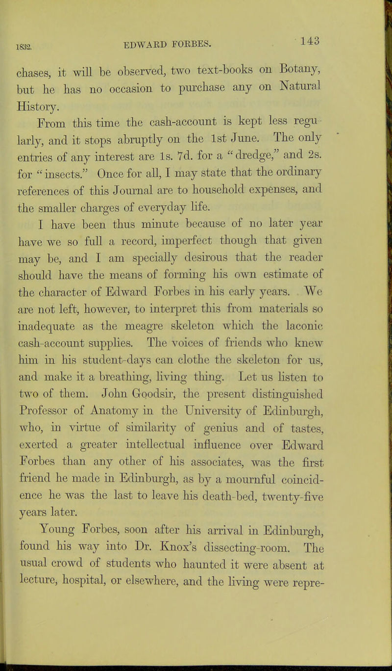 1832. chases, it will be observed, two text-books on Botany, but he has no occasion to purchase any on Natural History. From this time the cash-account is kept less regu larly, and it stops abruptly on the 1st June. The only entries of any interest are Is. 7d. for a “dredge, and 2s. for “ insects.” Once for all, I may state that the ordinary references of this Journal are to household expenses, and the smaller charges of everyday life. I have been thus minute because of no later year have we so full a record, imperfect though that given may be, and I am specially desirous that the reader should have the means of forming his own estimate of the character of Edward Forbes in his early years. We are not left, however, to interpret this from materials so inadequate as the meagre skeleton which the laconic cash-account supplies. The voices of friends who knew him in his student-days can clothe the skeleton for us, and make it a breathing, living thing. Let us listen to two of them. John Goodsir, the present distinguished Professor of Anatomy in the University of Edinburgh, who, in virtue of similarity of genius and of tastes, exerted a greater intellectual influence over Edward Forbes than any other of his associates, was the first friend he made in Edinburgh, as by a mournful coincid- ence he was the last to leave his death-bed, twenty-five years later. Young Forbes, soon after his arrival in Edinburgh, found his way into Dr. Knox’s dissecting-room. The usual crowd of students who haunted it were absent at lecture, hospital, or elsewhere, and the living were repre-