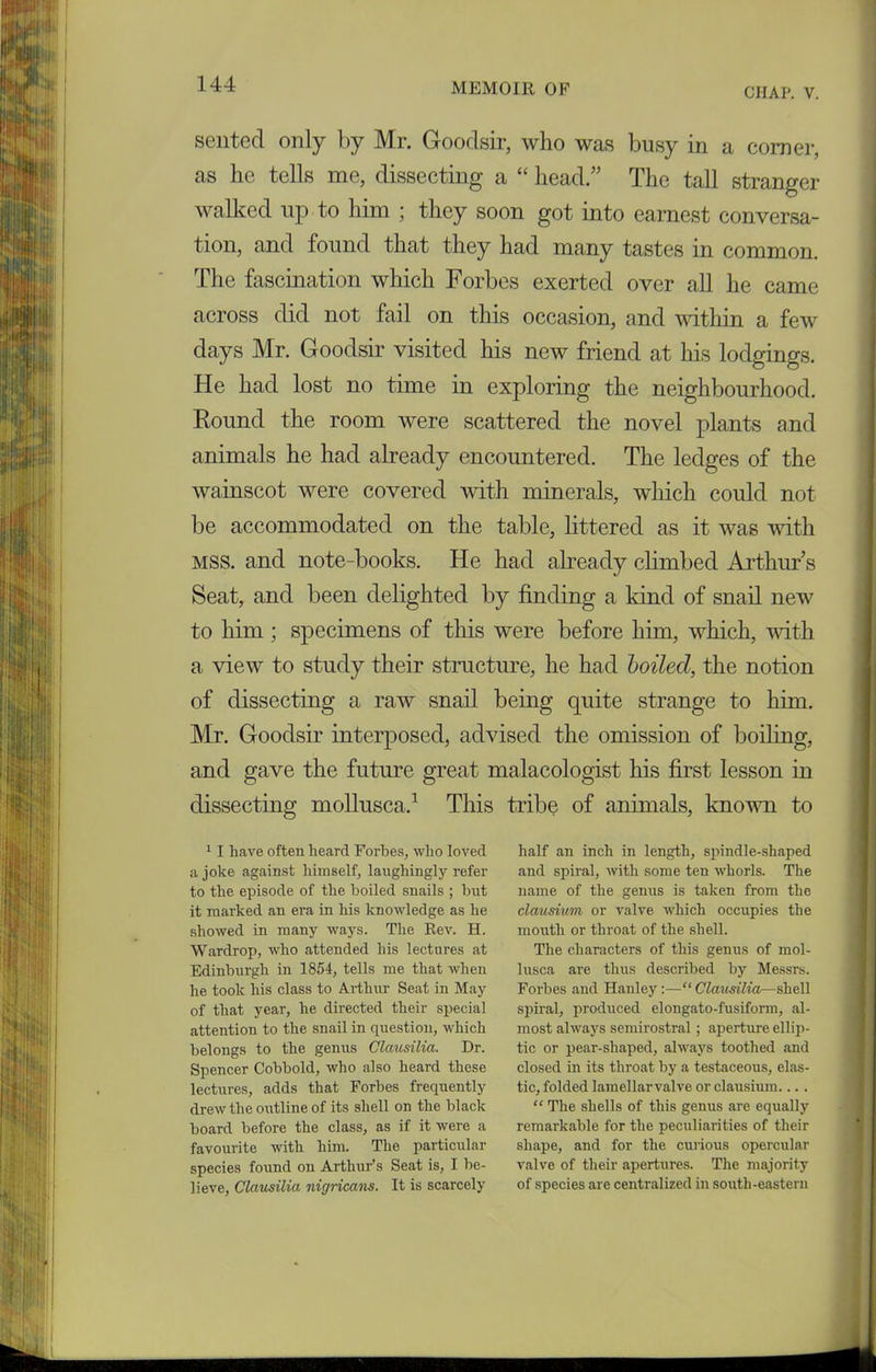 CHAP. V. sented only by Mr. Goodsir, who was busy in a comer, as lie tells me, dissecting a “ head.” The tall stranger walked up to him ; they soon got into earnest conversa- tion, and found that they had many tastes in common. The fascination which Forbes exerted over all he came across did not fail on this occasion, and within a few days Mr. Goodsir visited his new friend at his lodgings. He had lost no time in exploring the neighbourhood. Round the room were scattered the novel plants and animals he had already encountered. The ledges of the wainscot were covered with minerals, which could not be accommodated on the table, littered as it was with MSS. and note-books. He had already climbed Arthur’s Seat, and been delighted by finding a kind of snail new to him; specimens of this were before him, which, with a view to study their structure, he had boiled, the notion of dissecting a raw snail being quite strange to him. Mr. Goodsir interposed, advised the omission of boiling, and gave the future great malacologist his first lesson in dissecting mollusca.1 This tribe of animals, known to 11 have often heard Forbes, who loved a joke against himself, laughingly refer to the episode of the boiled snails ; hut it marked an era in his knowledge as he showed in many ways. The Rev. H. Wardrop, who attended his lectures at Edinburgh in 1854, tells me that when he took his class to Arthur Seat in May of that year, he directed their special attention to the snail in question, which belongs to the genus Clciusilia. Dr. Spencer Cobbold, who also heard these lectures, adds that Forbes frequently drew the outline of its shell on the black board before the class, as if it were a favourite with him. The particular species found on Arthur’s Seat is, I be- lieve, Clausilia nigricans. It is scarcely half an inch in length, spindle-shaped and spiral, with some ten whorls. The name of the genus is taken from the clausium or valve which occupies the mouth or throat of the shell. The characters of this genus of mol- lusca are thus described by Messrs. Forbes and Hanley:—“ Clausilia—shell spiral, produced elongato-fusifonn, al- most always semirostral ; aperture ellip- tic or pear-shaped, always toothed and closed in its throat by a testaceous, elas- tic, folded lamellarvalve or clausium.... “ The shells of this genus are equally remarkable for the peculiarities of their shape, and for the curious opercular valve of their apertures. The majority of species are centralized in south-eastern
