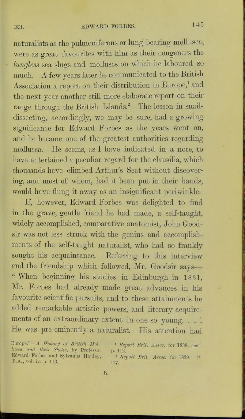 naturalists as the pulmoniferous or lung-bearing mollusca, were as great favourites with him as their congeners the lungless sea slugs and molluscs on which he laboured so much. A few years later he communicated to the British Association a report on their distribution in Europe,1 and the next year another still more elaborate report on their range through the British Islands.2 The lesson in snail- dissecting, accordingly, we may be sure, had a growing significance for Edward Forbes as the years went on, and he became one of the greatest authorities regarding mollusca. He seems, as I have indicated in a note, to have entertained a peculiar regard for the clausilia, which thousands have climbed Arthur’s Seat without discover- ing, and most of whom, had it been put in their hands, would have flung it away as an insignificant periwinkle. If, however, Edward Forbes was delighted to find in the grave, gentle friend he had made, a self-taught, widely-accomplished, comparative anatomist, John Good- sir was not less struck with the genius and accomplish- ments of the self-taught naturalist, who had so frankly sought his acquaintance. Referring to this interview and the friendship which followed, Mr. Goodsir says— “ When beginning his studies in Edinburgh in 1831, Mr. Forbes had already made great advances in his favourite scientific pursuits, and to these attainments he added remarkable artistic powers, and literary acquire- ments of an extraordinary extent in one so young. . . . He was pre-eminently a naturalist. His attention had Europe. A History of British Mol- i Report Brit. Assoc, for 1838, sect. lusca and their Shells, by Professor p. 112. Edward Forbes and Sylvanus Hanley, 2 Report Bril. Assoc, for 1839. P. B.A., vol. iv. p. 116. 127.