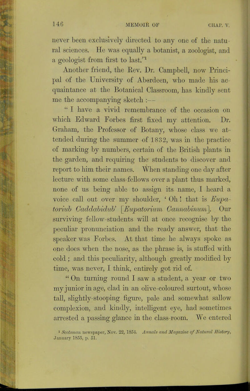 never been exclusively directed to any one of the natu ral sciences. He was equally a botanist, a zoologist, and a geologist from first to last/'1 Another friend, the Rev. Dr. Campbell, now Princi- pal of the University of Aberdeen, who made his ac- quaintance at the Botanical Classroom, has kindly sent me the accompanying sketch :— “ I have a vivid remembrance of the occasion on which Edward Forbes first fixed my attention. Dr. Graham, the Professor of Botany, whose class we at- tended during the summer of 1832, was in the practice of marking by numbers, certain of the British plants in the garden, and requiring the students to discover and report to him their names. When standing one day after lecture with some class-fellows over a plant thus marked, none of us being able to assign its name, I heard a voice call out over my shoulder, ‘ Oh ! that is Eupa- toriub Caddcibidub’ [Eupcitorium Gcinnabinum]. Our surviving fellow-students will at once recognise by the peculiar pronunciation and the ready answer, that the speaker was Forbes. At that time he always spoke as one does when the nose, as the phrase is, is stuffed with cold ; and this peculiarity, although greatly modified by time, was never, I think, entirely got rid of. “ On turning round I saw a student, a year or two my junior in age, clad in an olive-coloured surtout, whose tall, slightly-stooping figure, pale and somewhat sallow complexion, and kindly, intelligent eye, had sometimes arrested a passing glance in the class-room. We entered 1 Scots'nian newspaper, Nov. 22, 1854. Annals and Magazine of Natural History, January 1855, p. 51.