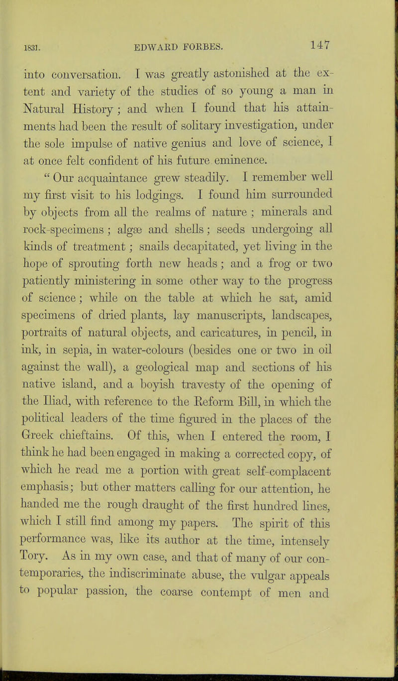 into conversation. I was greatly astonished at the ex- tent and variety of the studies of so young a man in Natural History ; and when I found that his attain- ments had been the result of solitary investigation, under the sole impulse of native genius and love of science, 1 at once felt confident of his future eminence. “ Our acquaintance grew steadily. I remember well my first visit to his lodgings. I found him surrounded by objects from all the realms of nature ; minerals and rock-specimens; algae and shells; seeds undergoing all kinds of treatment; snails decapitated, yet living in the hope of sprouting forth new heads; and a frog or two patiently ministering in some other way to the progress of science; while on the table at which he sat, amid specimens of dried plants, lay manuscripts, landscapes, portraits of natural objects, and caricatures, in pencil, in ink, in sepia, in water-colours (besides one or two in oil against the wall), a geological map and sections of his native island, and a boyish travesty of the opening of the Iliad, with reference to the Reform Bill, in which the political leaders of the time figured in the places of the Greek chieftains. Of this, when I entered the room, I think he had been engaged in making a corrected copy, of which he read me a portion with great self-complacent emphasis; but other matters calling for our attention, he handed me the rough draught of the first hundred lines, which I still find among my papers. The spirit of this performance was, like its author at the time, intensely Tory. As in my own case, and that of many of our con- temporaries, the indiscriminate abuse, the vulgar appeals to popular passion, the coarse contempt of men and