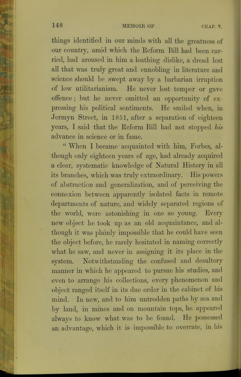 tilings identified in our minds with all the greatness of our country, amid which the Reform Bill had been car- ried, had aroused in him a loathing dislike, a dread lest all that was truly great and ennobling in literature and science should be swept away by a barbarian irruption of low utilitarianism. He never lost temper or gave offence; but he never omitted an opportunity of ex- pressing his political sentiments. He smiled when, in Jermyn Street, in 1851, after a separation of eighteen years, I said that the Reform Bill had not stopped his advance in science or in fame. “ When 1 became acquainted with him, Forbes, al- though only eighteen years of age, had already acquired a clear, systematic knowledge of Natural History in all its branches, which was truly extraordinary. His powers of abstraction and generalization, and of perceiving the connexion between apparently isolated facts in remote departments of nature, and widely separated regions of the world, were astonishing in one so young. Every new object he took up as an old acquaintance, and al- though it was plainly impossible that he could have seen the object before, he rarely hesitated in naming correctly what he saw, and never in assigning it its place in the system. Notwithstanding the confused and desultory manner in which he appeared to pursue his studies, and even to arrange his collections, every phenomenon and object ranged itself in its due order in the cabinet of his mind. In new, and to him untrodden paths by sea and by land, in mines and on mountain tops, he appeared always to know what was to be found. He possessed an advantage, which it is impossible to overrate, in his