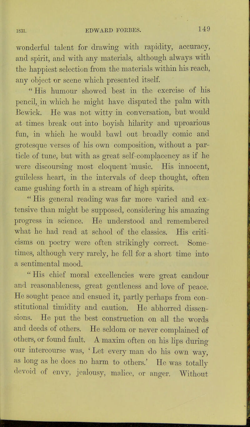 wonderful talent for drawing with rapidity, accuracy, and spirit, and with any materials, although always with the happiest selection from the materials within his reach, any object or scene which presented itself. “ His humour showed best in the exercise of his pencil, in which he might have disputed the palm with Bewick. He was not witty in conversation, but would at times break out into boyish hilarity and uproarious fun, in which he would bawl out broadly comic and grotesque verses of his own composition, without a par- ticle of tune, but with as great self-complacency as if he were discoursing most eloquent ‘music. His innocent, guileless heart, in the intervals of deep thought, often came gushing forth in a stream of high spirits. “ His general reading was far more varied and ex- tensive than might be supposed, considering his amazing progress in science. He understood and remembered what he had read at school of the classics. His criti- cisms on poetry were often strikingly correct. Some- times, although very rarely, he fell for a short time into a sentimental mood. “ His chief moral excellencies were great candour and reasonableness, great gentleness and love of peace. He sought peace and ensued it, partly perhaps from con- stitutional timidity and caution. He abhorred dissen- sions. He put the best construction on all the words and deeds of others. He seldom or never complained of others, or found fault. A maxim often on his lips during our intercourse was, ‘ Let every man do his own way, as long as he does no harm to others/ He was totally devoid of envy, jealousy, malice, or anger. Without
