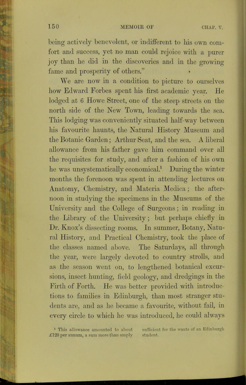 being actively benevolent, or indifferent to Ids own com- fort and success, yet no man could rejoice with a purer joy than he did in the discoveries and in the growing fame and prosperity of others.” We are now in a condition to picture to ourselves how Edward Forbes spent his first academic year. He lodged at 6 Howe Street, one of the steep streets on the north side of the New Town, leading towards the sea. This lodging was conveniently situated half-way between his favourite haunts, the Natural History Museum and the Botanic Garden; Arthur Seat, and the sea. A liberal allowance from his father gave him command over all the requisites for study, and after a fashion of his own he was unsystematically economical.1 During the winter months the forenoon was spent in attending lectures on Anatomy, Chemistry, and Materia Medica; the after- noon in studying the specimens in the Museums of the University and the College of Surgeons; in reading in the Library of the University; but perhaps chiefly in Dr. Knox’s dissecting rooms. In summer, Botany, Natu- ral History, and Practical Chemistry, took the place of the classes named above. The Saturdays, all through the year, were largely devoted to country strolls, and as the season went on, to lengthened botanical excur- J O sions, insect hunting, field geology, and dredgings in the Firth of Forth. He was better provided with introduc- tions to families in Edinburgh, than most stranger stu- dents are, and as he became a favourite, without fail, in every circle to which he was introduced, he could always 1 This allowance amounted to about sufficient for the wants of an Edinburgh £120 per annum, a sum more than amply student.