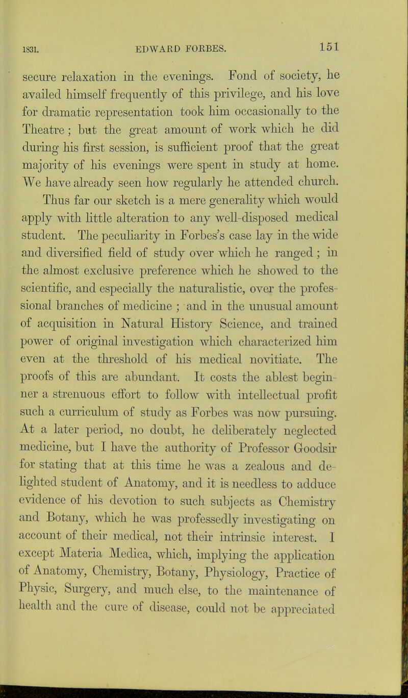 secure relaxation in the evenings. Fond of society, lie availed himself frequently of this privilege, and his love for dramatic representation took him occasionally to the Theatre; but the great amount of work which he did during his first session, is sufficient proof that the great majority of his evenings were spent in study at home. We have already seen how regularly he attended church. Thus far our sketch is a mere generality which would apply with little alteration to any well-disposed medical student. The peculiarity hi Forbes’s case lay in the wide and diversified field of study over which he ranged; in the almost exclusive preference which he showed to the scientific, and especially the naturalistic, over the profes- sional branches of medicine ; and in the unusual amount of acquisition in Natural History Science, and trained power of original investigation which characterized him even at the threshold of his medical novitiate. The proofs of this are abundant. It costs the ablest begin- ner a strenuous effort to follow with intellectual profit such a curriculum of study as Forbes was now pursuing. At a later period, no doubt, he deliberately neglected medicine, but I have the authority of Professor Goodsir for statmg that at this time he was a zealous and de- lighted student of Anatomy, and it is needless to adduce evidence of his devotion to such subjects as Chemistry and Botany, which he was professedly investigating on account of their medical, not their intrinsic interest. 1 except Materia Medica, which, implying the application of Anatomy, Chemistry, Botany, Physiology, Practice of Physic, Surgery, and much else, to the maintenance of health and the cure of disease, could not be appreciated