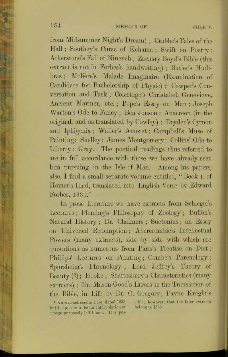 from Midsummer Night’s Dream) ; Crabbe’s Tales of the Hall; Southey’s Curse of Kehama ; Swift on Poetry; Atherstone’s Fall of Nineveh ; Zachary Boyd’s Bible (this extract is not in Forbes’s handwriting); Butler’s Idudi- bras; Moliere’s Malade Imaginaire (Examination of Candidate for Bachelorship of Physic) ;l Cowper’s Con- versation and Task; Coleridge’s Christabel, Genevieve, Ancient Mariner, etc. ; Pope’s Essay on Man ; Joseph Warton’s Ode to Fancy ; Ben Jonson ; Anacreon (in the original, and as translated by Cowley) ; Dry den’s Cymon and Iphigenia ; Waller’s Amoret; Campbell’s Muse of Painting; Shelley; James Montgomery; Collins’ Ode to Liberty; Gray. The poetical readings thus referred to are in full accordance with those we have already seen him pursuing in the Isle of Man. Among his papers, also, I find a small separate volume entitled, “ Book i. of Homer’s Iliad, translated into English Verse by Edward Forbes, 1831.” In prose literature we have extracts from Schlegel’s Lectures ; Fleming’s Philosophy of Zoology; Buffon’s Natural History ; Dr. Chalmers ; Suetonius; an Essay on Universal Bedemption; Abercrombie’s Intellectual Powers (many extracts), side by side with which are quotations as numerous from Paris’s Treatise on Diet; Phillips’ Lectures on Painting; Combe’s Phrenology; Spurzheim’s Phrenology ; Lord Jeffrey’s Theory of Beauty (?); Hooke ; Shaftesbury’s Characteristics (many extracts) ; Dr. Mason Good’s Errors in the Translation of the Bible, in Life by Dr. 0. Gregory; Payne Knight’s 1 An extract occurs here, dated 1833, sible, however, that the later extracts but it appears to be an interpolation on belong to 1833. a page purposely left blank. It is pos-