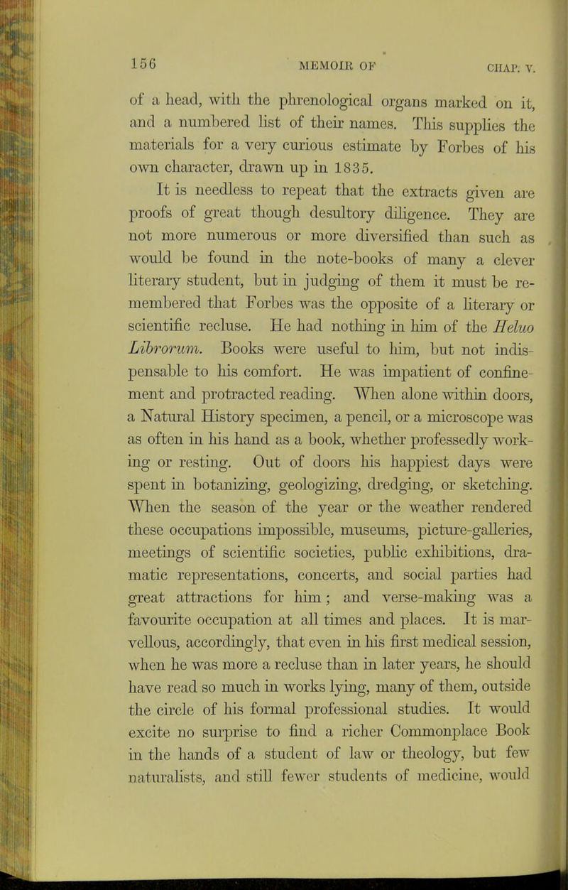 CIIAP. V. of a head, with the phrenological organs marked on it, and a numbered list of their names. This supplies the materials for a very curious estimate by Forbes of his own character, drawn up in 1835. It is needless to repeat that the extracts given are proofs of great though desultory diligence. They are not more numerous or more diversified than such as would be found in the note-books of many a clever literary student, but in judging of them it must be re- membered that Forbes was the opposite of a literary or scientific recluse. He had nothing in him of the Heluo Librorum. Books were useful to him, but not indis- pensable to his comfort. He was impatient of confine- ment and protracted reading. When alone within doors, a Natural History specimen, a pencil, or a microscope was as often in his hand as a book, whether professedly work- ing or resting. Out of doors his happiest days were spent in botanizing, geologizing, dredging, or sketching. When the season of the year or the weather rendered these occupations impossible, museums, picture-galleries, meetings of scientific societies, public exhibitions, dra- matic representations, concerts, and social parties had great attractions for him; and verse-making was a favourite occupation at all times and places. It is mar- vellous, accordingly, that even in his first medical session, when he was more a recluse than in later years, he should have read so much in works lying, many of them, outside the circle of his formal professional studies. It would excite no surprise to find a richer Commonplace Book in the hands of a student of law or theology, but few naturalists, and still fewer students of medicine, would
