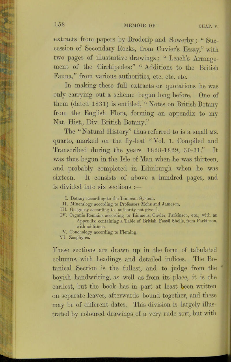 extracts from papers by Broderip and Sowerby; “ Suc- cession of Secondary Bocks, from Cuvier’s Essay,” with two pages of illustrative drawings ; “ Leach’s Arrange dent of the Cirrhipedes“ Additions to the British Fauna,” from various authorities, etc. etc. etc. In making these full extracts or quotations he was only carrying out a scheme begun long before. One of them (dated 1831) is entitled, “ Notes on British Botany from the English Flora, forming an appendix to my Nat. Hist., Div. British Botany.” The “ Natural History” thus referred to is a small ms. quarto, marked on the fly-leaf “Vol. 1. Compiled and Transcribed during the years 1828-1829, 30-31.” It was thus begun in the Isle of Man when he was thirteen, and probably completed in Edinburgh when he was sixteen. It consists of above a hundred pages, and is divided into six sections :— 1. Botany according to the Lin naan System. II. Mineralogy according to Professors Mohs and Jameson. III. Geognosy according to [authority not given]. IV. Organic Remains according to Linnaeus, Cuvier, Parkinson, etc., with an Appendix containing a Table of British Fossil Shells, from Parkinson, with additions. V. Conchology according to Fleming. VI. Zoophytes. These sections are drawn up in the form of tabulated columns, with headings and detailed indices. The Bo- tanical Section is the fullest, and to judge from the boyish handwriting, as well as from its place, it is the earliest, but the book has in part at least been written on separate leaves, afterwards bound together, and these may be of different dates. This division is largely illus- trated by coloured drawings of a very rude sort, but with
