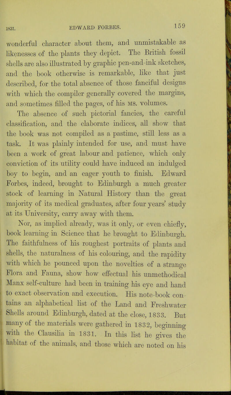 1831. wonderful character about them, and unmistakable as likenesses of the plants they depict. The British fossil shells are also illustrated by graphic pen-and-ink sketches, and the book otherwise is remarkable, like that just described, for the total absence of those fanciful designs with which the compiler generally covered the margins, and sometimes filled the pages, of his ms. volumes. The absence of such pictorial fancies, the careful classification, and the elaborate indices, all show that the book was not compiled as a pastime, still less as a task. It was plainly intended for use, and must have been a work of great labour and patience, which only conviction of its utility could have induced an indulged boy to begin, and an eager youth to finish. Edward Forbes, indeed, brought to Edinburgh a much greater stock of learning in Natural History than the great majority of its medical graduates, after four years’ study at its University, carry away with them. Nor, as implied already, was it only, or even chiefly, book learning in Science that he brought to Edinburgh. The faithfulness of his roughest portraits of plants and shells, the naturalness of his colouring, and the rapidity with which he pounced upon the novelties of a strange Flora and Fauna, show how effectual his unmethodical Manx self-culture had been in training his eye and hand to exact observation and execution. His note-book con tains an alphabetical list of the Land and Freshwater Shells around Edinburgh, dated at the close, 1833. But many of the materials were gathered in 1832, beginning with the Clausilia in 1831. In this list he gives the habitat of the animals, and those which are noted on his