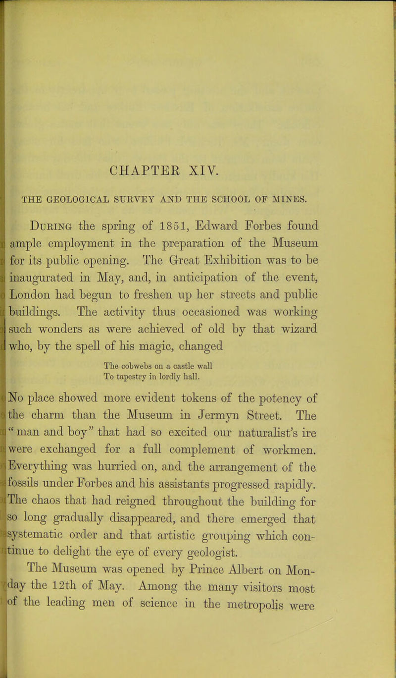 THE GEOLOGICAL SURVEY AND THE SCHOOL OF MINES. During the spring of 1851, Edward Forbes found ample employment in the preparation of the Museum for its public opening. The Great Exhibition was to be inaugurated in May, and, in anticipation of the event, i London had begun to freshen up her streets and public buildings. The activity thus occasioned was working such wonders as were achieved of old by that wizard who, by the spell of his magic, changed The cobwebs on a castle wall To tapestry in lordly ball. No place showed more evident tokens of the potency of the charm than the Museum in Jermyn Street. The “man and boy” that had so excited our naturalist’s ire were exchanged for a full complement of workmen. Everything was hurried on, and the arrangement of the fossils under Forbes and his assistants progressed rapidly. The chaos that had reigned throughout the building for so long gradually disappeared, and there emerged that systematic order and that artistic grouping which com ritinue to delight the eye of every geologist. The Museum was opened by Prince Albert on Mon- (day the 12th of May. Among the many visitors most •of the leading men of science in the metropolis were