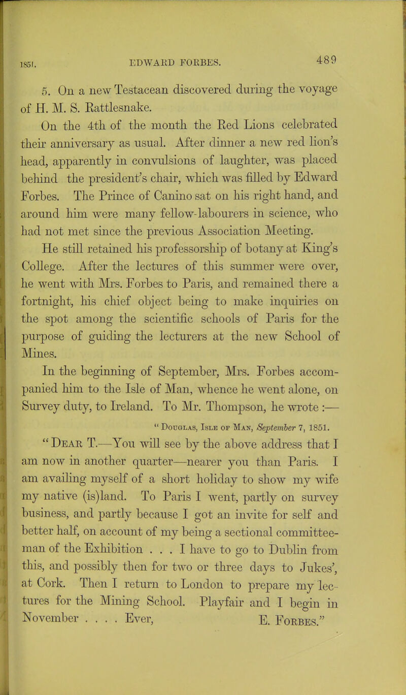 1851. 5. On a new Testacean discovered during the voyage of H. M. S. Rattlesnake. On the 4th of the month the Red Lions celebrated their anniversary as usual. After dinner a new red lion’s head, apparently in convulsions of laughter, was placed behind the president’s chair, which was filled by Edward Forbes. The Prince of Canino sat on his right hand, and around him were many fellow-labourers in science, who had not met since the previous Association Meeting. He still retained his professorship of botany at King’s College. After the lectures of this summer were over, he went with Mrs. Forbes to Paris, and remained there a fortnight, his chief object being to make inquiries on the spot among the scientific schools of Paris for the purpose of guiding the lecturers at the new School of Mines. In the beginning of September, Mrs. Forbes accom- panied him to the Isle of Man, whence he went alone, on Survey duty, to Ireland. To Mr. Thompson, he wrote :— “ Douglas, Isle of Man, September 7, 1851. “ Dear T.—You will see by the above address that 1 am now in another quarter—nearer you than Paris. I am availing myself of a short holiday to show my wife my native (is)land. To Paris I went, partly on survey business, and partly because I got an invite for self and better half, on account of my being a sectional committee- man of the Exhibition ... I have to go to Dublin from this, and possibly then for two or three days to Jukes’, at Cork. Then I return to London to prepare my lec- tures for the Mining School. Playfair and I begin in November .... Ever, E. Forbes.”