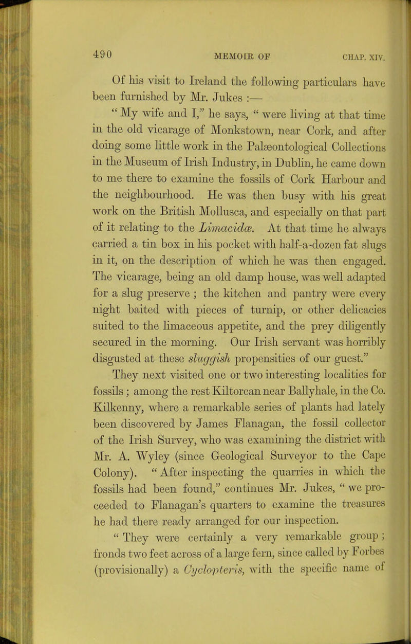 Of his visit to Ireland the following particulars have been furnished by Mr. Jukes :— “ My wife and I,” he says, “ were living at that time in the old vicarage of Monkstown, near Cork, and after doing some little work in the Palaeontological Collections in the Museum of Irish Industry, in Dublin, he came down to me there to examine the fossils of Cork Harbour and the neighbourhood. He was then busy with his great work on the British Mollusca, and especially on that part of it relating to the Limacidce. At that time he always carried a tin box in his pocket with half-a-dozen fat slugs in it, on the description of which he was then engaged. The vicarage, being an old damp house, was well adapted for a slug preserve ; the kitchen and pantry were every night baited with pieces of turnip, or other delicacies suited to the limaceous appetite, and the prey diligently secured in the morning. Our Irish servant was horribly disgusted at these sluggish propensities of our guest.” They next visited one or two interesting localities for fossils; among the rest Kiltorcan near Ballyhale, in the Co. Kilkenny, where a remarkable series of plants had lately been discovered by James Flanagan, the fossil collector of the Irish Survey, who was examining the district with Mr. A. Wyley (since Geological Surveyor to the Cape Colony). “ After inspecting the quarries in which the fossils had been found,” continues Mr. Jukes, “ we pro- ceeded to Flanagan’s quarters to examine the treasures he had there ready arranged for our inspection. “ They were certainly a very remarkable group ; fronds two feet across of a large fern, since called by 1 orbes (provisionally) a Cyclopteris, with the specific name of