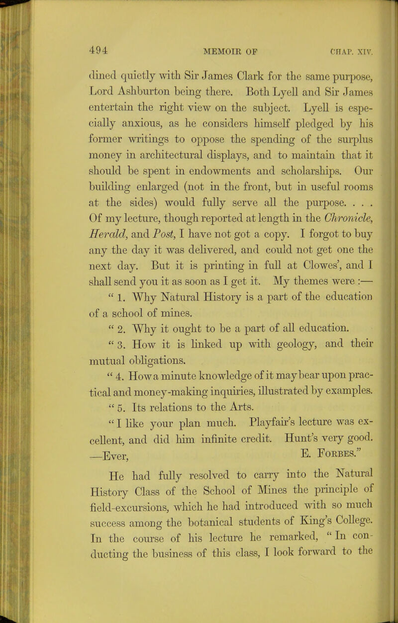 dined quietly with Sir Janies Clark for the same purpose, Lord Ashburton being there. Both Lyell and Sir James entertain the right view on the subject. Lyell is espe- cially anxious, as he considers himself pledged by his former writings to oppose the spending of the surplus money in architectural displays, and to maintain that it should be spent in endowments and scholarships. Our building enlarged (not in the front, but in useful rooms at the sides) would fully serve all the purpose. . . . Of my lecture, though reported at length in the Chronicle, Herald, and Post, I have not got a copy. I forgot to buy any the day it was delivered, and could not get one the next day. But it is printing in full at Clowes’, and I shall send you it as soon as I get it. My themes were :— “ 1. Why Natural History is a part of the education of a school of mines. “ 2. Why it ought to be a part of all education. “ 3. How it is linked up with geology, and their mutual obligations. “ 4. How a minute knowledge of it may bear upon prac- tical and money-making inquiries, illustrated by examples. “ 5. Its relations to the Arts. “ I like your plan much. Playfair’s lecture was ex- cellent, and did him infinite credit. Hunt’s very good. Ever, E. Forbes.” He had fully resolved to carry into the Natural History Class of the School of Mines the principle of field-excursions, which he had introduced with so much success among the botanical students of King s College. In the course of his lecture he remarked, “ In con- ducting the business of this class, I look forward to the
