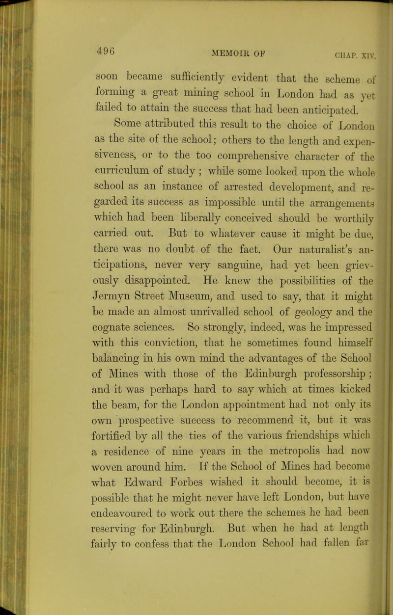 49 G CIIAP. XIV. soon became sufficiently evident that the scheme of forming a great mining school in London had as yet failed to attain the success that had been anticipated. Some attributed this result to the choice of London as the site of the school; others to the length and expen- si veness, or to the too comprehensive character of the curriculum of study; while some looked upon the whole school as an instance of arrested development, and re- garded its success as impossible until the arrangements which had been liberally conceived should be worthily carried out. But to whatever cause it might be due, there was no doubt of the fact. Our naturalist’s an- ticipations, never very sanguine, had yet been griev- ously disappointed. He knew the possibilities of the Jermyn Street Museum, and used to say, that it might be made an almost unrivalled school of geology and the cognate sciences. So strongly, indeed, was he impressed with this conviction, that he sometimes found himself balancing in his own mind the advantages of the School of Mines with those of the Edinburgh professorship ; and it was perhaps hard to say which at times kicked the beam, for the London appointment had not only its own prospective success to recommend it, but it was fortified by all the ties of the various friendships winch a residence of nine years in the metropolis had now woven around him. If the School of Mines had become what Edward Forbes wished it should become, it is possible that he might never have left London, but have endeavoured to work out there the schemes he had been reserving for Edinburgh. But when he had at length fairly to confess that the London School had fallen far