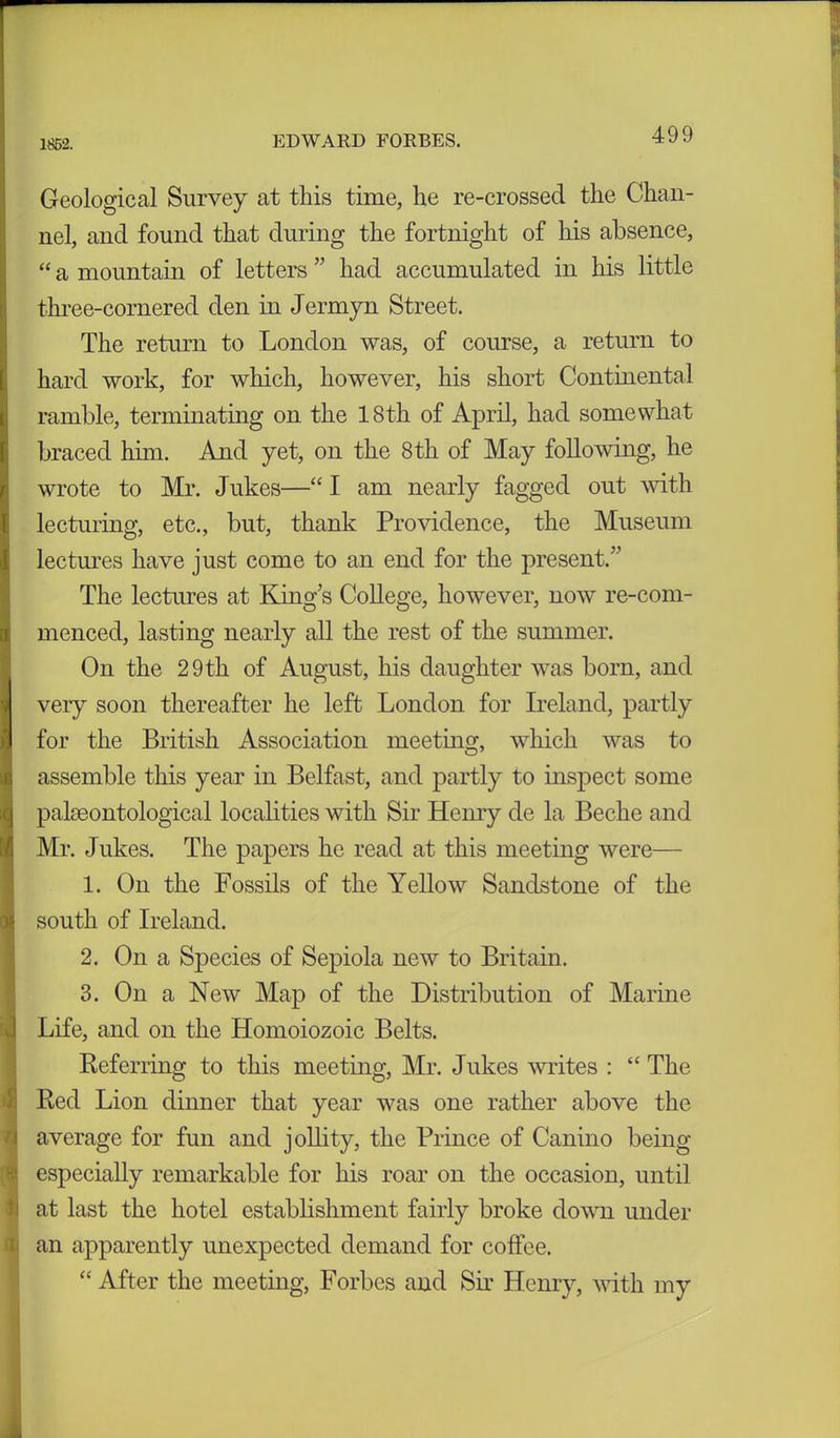 1852. Geological Survey at this time, he re-crossed the Chan- nel, and found that during the fortnight of his absence, “ a mountain of letters ” had accumulated in his little three-cornered den in Jermyn Street. The return to London was, of course, a return to hard work, for which, however, his short Continental ramble, terminating on the 18th of April, had somewhat braced him. And yet, on the 8 th of May following, he wrote to Mr. Jukes—“ I am nearly fagged out with lecturing, etc., but, thank Providence, the Museum lectures have just come to an end for the present/’ The lectures at King’s College, however, now re-com- menced, lasting nearly all the rest of the summer. On the 29 th of August, his daughter was born, and very soon thereafter he left London for Ireland, partly for the British Association meeting, which was to assemble this year in Belfast, and partly to inspect some palaeontological localities with Sir Henry de la Beche and Mr. Jukes. The papers he read at this meeting were— 1. On the Fossils of the Yellow Sandstone of the south of Ireland. 2. On a Species of Sepiola new to Britain. 3. On a New Map of the Distribution of Marine Life, and on the Homoiozoic Belts. Referring to this meeting, Mr. Jukes writes : “ The Red Lion dinner that year was one rather above the average for fun and jollity, the Prince of Canino being especially remarkable for his roar on the occasion, until at last the hotel establishment fairly broke down under an apparently unexpected demand for coffee. “ After the meeting, Forbes and Sir Henry, with my