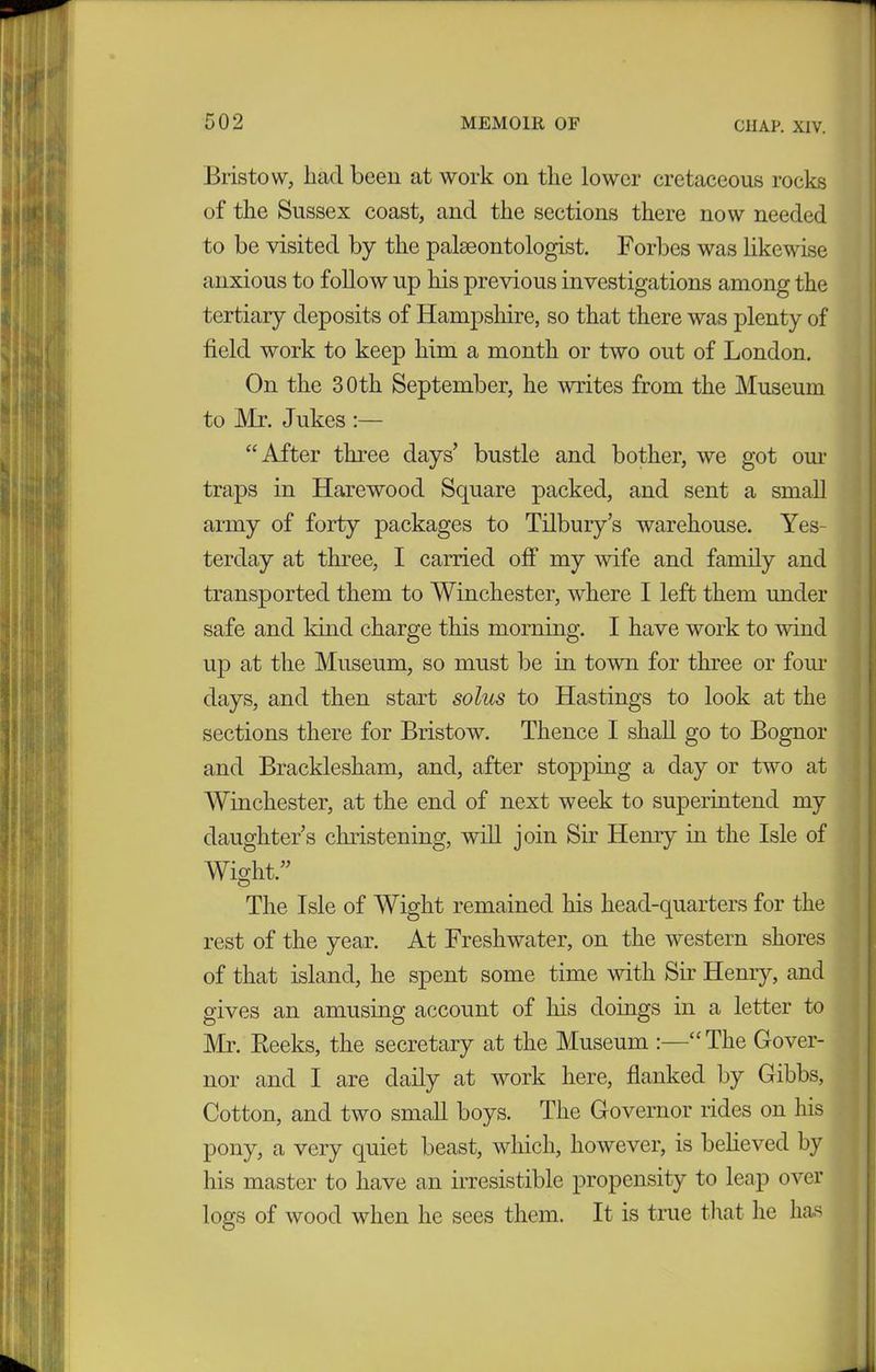 Bristow, had been at work on the lower cretaceous rocks of the Sussex coast, and the sections there now needed to be visited by the palaeontologist. Forbes was likewise anxious to follow up his previous investigations among the tertiary deposits of Hampshire, so that there was plenty of field work to keep him a month or two out of London. On the 30th September, he writes from the Museum to Mr. Jukes :— “After three days’ bustle and bother, we got our traps in Harewood Square packed, and sent a small army of forty packages to Tilbury’s warehouse. Yes- terday at three, I carried off my wife and family and transported them to Winchester, where I left them under safe and kind charge this morning. I have work to wind up at the Museum, so must be in town for three or four days, and then start solus to Hastings to look at the sections there for Bristow. Thence I shall go to Bognor and Bracklesham, and, after stopping a day or two at Winchester, at the end of next week to superintend my daughter’s christening, will join Sir Henry in the Isle of Wight.” The Isle of Wight remained his head-quarters for the rest of the year. At Freshwater, on the western shores of that island, he spent some time with Sir Henry, and gives an amusing account of his doings in a letter to Mr. Reeks, the secretary at the Museum :—“The Gover- nor and I are daily at work here, flanked by Gibbs, Cotton, and two small boys. The Governor rides on his pony, a very quiet beast, which, however, is believed by his master to have an irresistible propensity to leap over logs of wood when he sees them. It is true that he has